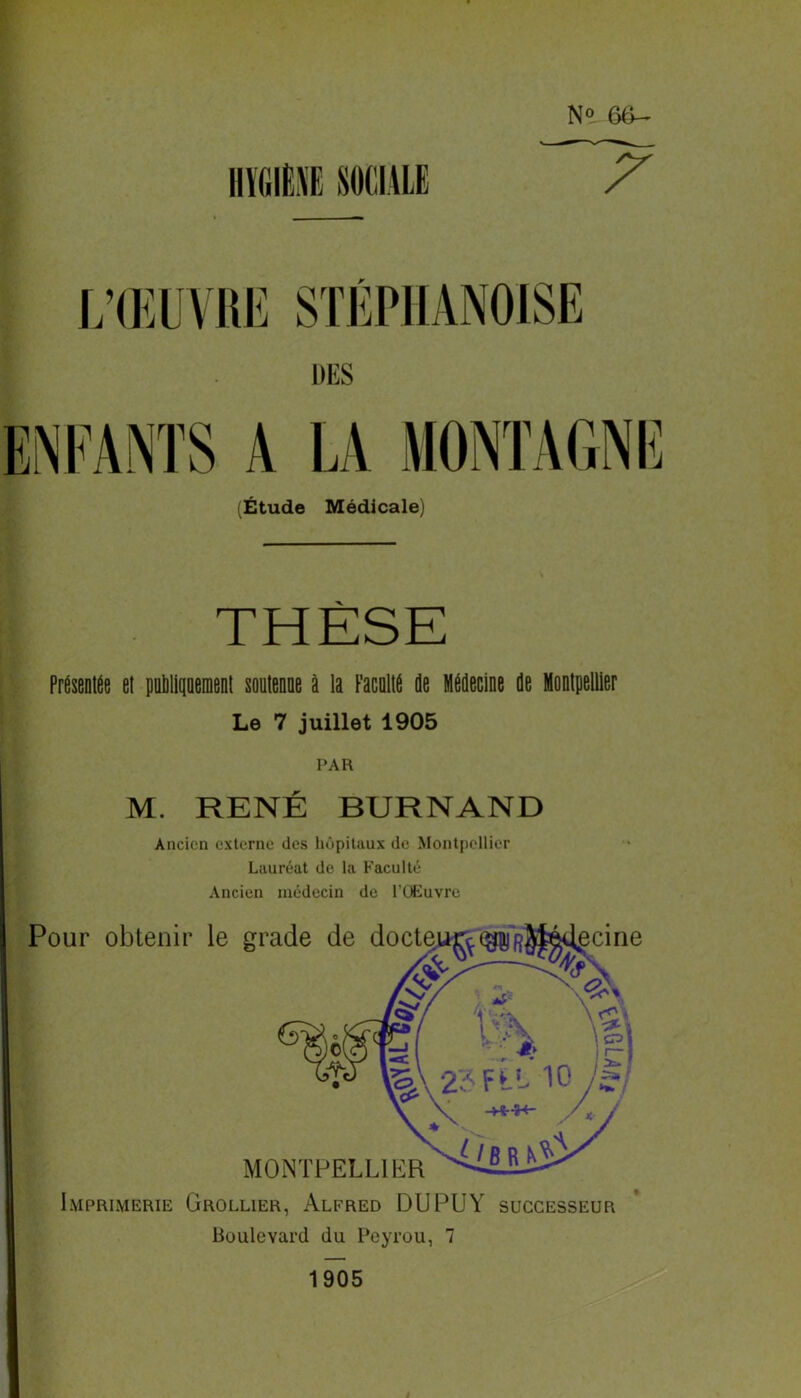 N» 66- L’ŒUVRE STÉPHANOISE (Étude Médicale) THÈSE Présentée el publiquement soutenue à la Faculté de Médecine de Montpellier Le 7 juillet 1905 PAR M. RENÉ BURNAND Ancien externe des hôpitaux de Montpellier Lauréat de la Faculté Ancien médecin de l’Œuvre Imprimerie Grollier, Alfred DU PU Y successeur Boulevard du Peyrou, 7 1905