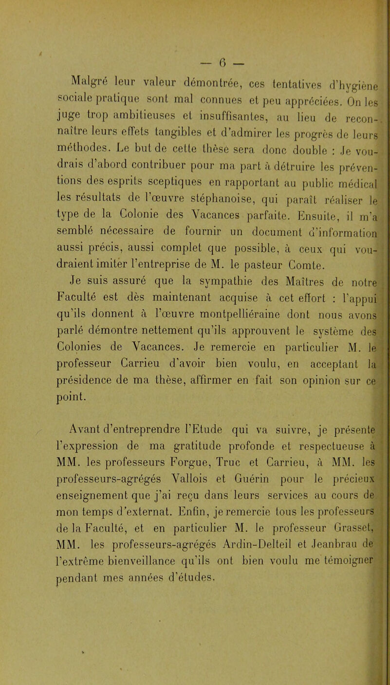 Malgré leur valeur démontrée, ces tentatives d’hygiène sociale pratique sont mal connues et peu appréciées. On les Jlloe hop ambitieuses et insuffisantes, au lieu de recon- naître leurs effets tangibles et d’admirer les progrès de leurs méthodes. Le but de cette thèse sera donc double : Je vou- drais d abord contribuer pour ma part à détruire les préven- tions des esprits sceptiques en rapportant au public médical les résultats de l'oeuvre stéphanoise, qui paraît réaliser le type de la Colonie des Vacances parfaite. Ensuite, il m'a semblé nécessaire de fournir un document d’information aussi précis, aussi complet que possible, à ceux qui vou- draient imiter l’entreprise de M. le pasteur Comte. Je suis assuré que la sympathie des Maîtres de notre Faculté est dès maintenant acquise à cet effort : l’appui qu’ils donnent à l’œuvre montpelliéraine dont nous avons parlé démontre nettement qu’ils approuvent le système des Colonies de Vacances. Je remercie en particulier M. le professeur Carrieu d’avoir bien voulu, en acceptant la présidence de ma thèse, affirmer en fait son opinion sur ce point. Avant d’entreprendre l'Etude qui va suivre, je présente l’expression de ma gratitude profonde et respectueuse (à MM. les professeurs Forgue, Truc et Carrieu, à MM. les professeurs-agrégés Vallois et Guérin pour le précieux enseignement que j’ai reçu dans leurs services au cours de mon temps d’externat. Enfin, je remercie tous les professeurs de la Faculté, et en particulier M. le professeur Grasset, MM. les professeurs-agrégés Ardin-Delteil et Jeanbrau de l’extrême bienveillance qu’ils ont bien voulu me témoigner pendant mes années d’études.