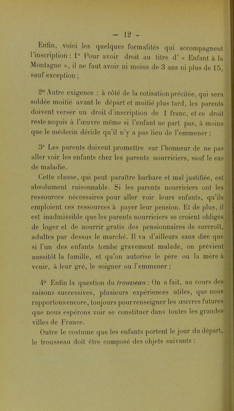 Enfin, voici les quelques formalités qui accompagnent l’inscription: 1° Pour avoir droit au titre d’« Enfant à la Montagne », il ne faut avoir ni moins de 3 ans ni plus de 15, sauf exception ; 2° Autre exigence : à côté de la cotisation précitée, qui sera soldée moitié avant le départ et moitié plus tard, les parents doivent verser un droit d’inscription de 1 franc, et ce droit reste acquis à l’œuvre même si l’enfant ne part pas, à moins que le médecin décide qu’il n’y a pas lieu de l’emmener ; 3° Les parents doivent promettre sur l’honneur de ne pas aller voir les enfants chez les parents nourriciers, sauf le cas de maladie. Cette clause, qui peut paraître barbare et mal justifiée, est absolument raisonnable. Si les parents nourriciers ont les ressources nécessaires pour aller voir leurs enfants, qu’ils emploient ces ressources à payer leur pension. Et de plus, il est inadmissible que les parents nourriciers se croient obligés de loger et de nourrir gratis des pensionnaires de surcroît, adultes par dessus le marché. 11 va d’ailleurs sans dire que si l’un des enfants tombe gravement malade, on prévient aussitôt la famille, et qu’on autorise le père ou la mère à venir, à leur gré, le soigner ou l’emmener ; 4° Enfin la question du trousseau: On a fait, au cours des saisons successives, plusieurs expériences utiles, que nous rapportonsencore, toujours pour renseigner les œuvres futures que nous espérons voir se constituer dans toutes les grandes villes de France. Outre le costume que les enfants portent le jour du départ, le trousseau doit être composé des objets suivants :