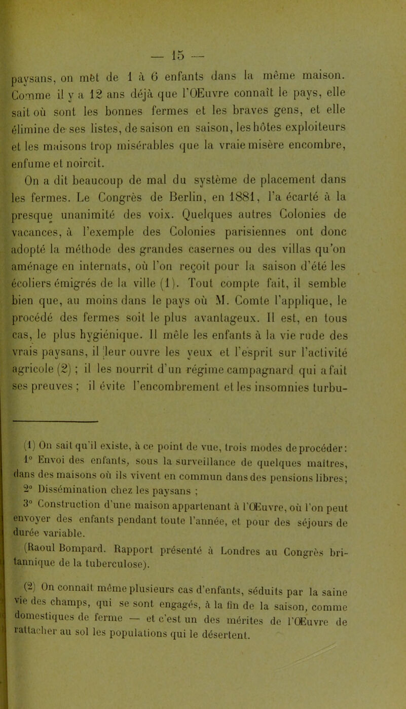 paysans, on mfet de 1 à 6 enfants dans la même maison. Comme il y a 12 ans déjà que l’OEuvre connaît le pays, elle sait où sont les bonnes fermes et les braves gens, et elle élimine de-ses listes, de saison en saison, les hôtes exploiteurs et les maisons trop misérables que la vraie misère encombre, enfume et noircit. On a dit beaucoup de mal du système de placement dans les fermes. Le Congrès de Berlin, en 1881, l’a écarté à la presque unanimité des voix. Quelques autres Colonies de vacances, à l’exemple des Colonies parisiennes ont donc adopté la méthode des grandes casernes ou des villas qu’on aménage en internats, où l'on reçoit pour la saison d'été les écoliers émigrés de la ville (1). Tout compte fait, il semble bien que, au moins dans le pays où M. Comte l’applique, le procédé des fermes soit le plus avantageux. Il est, en tous cas, le plus hygiénique. 11 môle les enfants à la vie rude des vrais paysans, il leur ouvre les yeux et l'esprit sur l’activité agricole (2) ; il les nourrit d’un régime campagnard qui afait ses preuves ; il évite l’encombrement et les insomnies turbu- (1) Bn sait qu il existe, a ce point de vue, trois modes deprocéder: 1° Envoi des enfants, sous la surveillance de quelques maîtres, dans des maisons où ils vivent en commun dans des pensions libres; 2° Dissémination chez les paysans ; 3° Construction d'une maison appartenant à l’Œuvre, où l’on peut envoyer des enfants pendant toute l’année, et pour des séjours de durée variable. (Raoul Bompard. Rapport présenté à Londres au Congrès bri- tannique de la tuberculose). (2 Ün connaît même plusieurs cas d’enfants, séduits par la saine vi,! des chamPs> qui se sont engagés, à la tin de la saison, comme domestiques de ferme — et c’est un des mérites de l'Œuvre de rattacher au sol les populations qui le désertent.