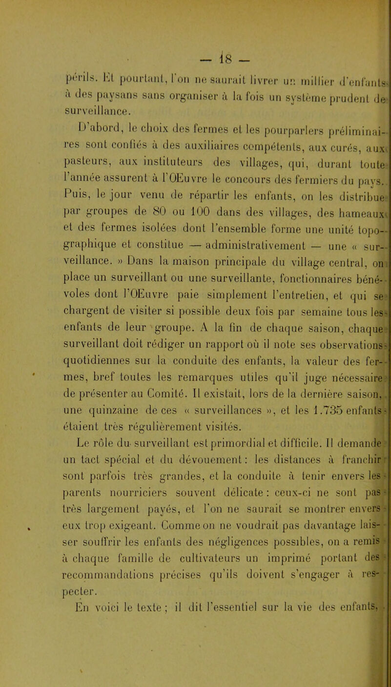 périls. Ht pourtant, l'on à des paysans sans orgî surveillance. ne saurait livrer un millier d’enfante miser à la fois un système prudent de I > abord, le choix des lermes et les pourparlers préliminai- res sont confiés à des auxiliaires compétents, aux curés, aux pasteurs, aux instituteurs des villages, qui, durant toute l’année assurent à l’OEuvre le concours des fermiers du pays. Puis, le jour venu de répartir les enfants, on les distribue par groupes de 80 ou 100 dans des villages, des hameaux et des fermes isolées dont l’ensemble forme une unité topo- graphique et constitue — administrativement — une « sur- veillance. » Dans la maison principale du village central, on place un surveillant ou une surveillante, fonctionnaires béné- voles dont l’OEuvre paie simplement l’entretien, et qui se chargent de visiter si possible deux fois par semaine tous les' enfants de leur groupe. A la fin de chaque saison, chaque surveillant doit rédiger un rapport où il note ses observations- quotidiennes sur la conduite des enfants, la valeur des fer- mes, bref toutes les remarques utiles qu'il juge nécessaire de présenter au Comité. Il existait, lors de la dernière saison, une quinzaine de ces « surveillances », et les 1.735 enfants - étaient très régulièrement visités. Le rôle du surveillant est primordial et difficile. Il demande un tact spécial et du dévouement: les distances à franchir sont parfois très grandes, et la conduite à tenir envers les - parents nourriciers souvent délicate: ceux-ci ne sont pas - très largement payés, et l'on ne saurait se montrer envers- eux trop exigeant. Comme on ne voudrait pas davantage lais- ser souffrir les enfants des négligences possibles, on a remis à chaque famille de cultivateurs un imprimé portant des recommandations précises qu’ils doivent s’engager à res- pecter. En voici le texte ; il dit l’essentiel sur la vie des enfants,