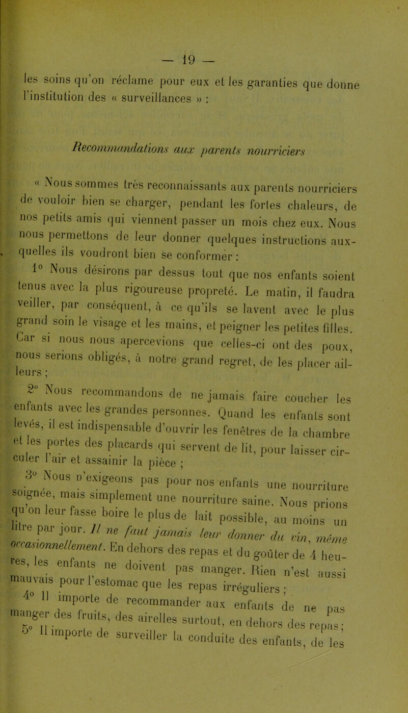 les soins qu’on réclame pour eux et les garanties que donne 1 institution des « surveillances » : Recommandations aux parents nourriciers « Nous sommes très reconnaissants aux parents nourriciers de vouloir bien se charger, pendant les fortes chaleurs, de • nos petits amis qui viennent passer un mois chez eux. Nous \ nous permettons de leur donner quelques instructions aux- quelles ds voudront bien se conformer ; 1 Nous désirons par dessus tout que nos enfants soient ï, lenusavec la Plus rigoureuse propreté. Le matin, il faudra I veiller, par conséquent, à ce qu'ils se lavent avec le plus ■ grand soin le visage et les mains, et peigner les petites filles. Car si nous nous apercevions que celles-ci ont des poux nous serions obligés, à notre grand regret, de les placer ail- leurs ; 2° Nous recommandons de ne jamais faire coucher les enlants avec les grandes personnes. Quand les enfants sont ; eves, il est indispensable d’ouvrir les fenêtres de la chambre et es portes des placards qui servent de lit, pour laisser cir- eu 1er I air et assainir la pièce ; •> Nous n’exigeons pas pour nos enfants une nourriture soignée mais simplement une nourriture saine. Nous prions q leur fasse boire le plus de lait possible, au moins un „ par jour. U ne faut jamais leur donner du vin, même oc^emnellernent. En dehors des repas et du goûter de 4 heu-' S, les enfants ne doivent pas manger. Rien n’est aussi mauvais pour l’estomac que les repus Réguliers; 1° importe de recommander aux enfants de ne nas maiiger des fruits, des airelles surtout, en dehors des repas; O importe de surveiller lu conduite des enfants, de les