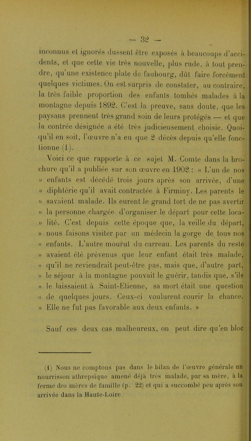 inconnus et ignorés dussent être exposés à beaucoups d'acei- dents, et que cette vie très nouvelle, plus rude, à tout pren- dre, qu’une existence plate de faubourg, dût faire forcément quelques victimes. On est surpris de constater, au contraire, la très faible proportion des enfants tombés malades à la montagne depuis 1892. C’est la preuve, sans doute, que les paysans prennent très grand soin de leurs protégés — et que la contrée désignée a été très judicieusement choisie. Quoi- qu il en soit, l’œuvre n’a eu que 2 décès depuis qu’elle fonc- tionne (1). Voici ce que rapporte à ce sujet M. Comte dans la bro- chure qu’il a publiée sur son œuvre en 1902 : « L’un de nos » enfants est décédé trois jours après son arrivée, d’une » diphtérie qu’il avait contractée à Firminy. Les parents le » savaient malade. Ils eurent le grand tort de ne pas avertir » la personne chargée d’organiser le départ pour cette loca- » lité. C’est depuis cette époque que, la veille du départ, » nous faisons visiter par un médecin la gorge de tous nos » enfants. L’autre mourut du carreau. Les parents du reste » avaient été prévenus que leur enfant était très malade, » qu’il ne reviendrait peut-être pas, mais que, d’autre part, » le séjour à la montagne pouvait le guérir, tandis que. s’ils » le laissaient à Saint-Etienne, sa mort était une question » de quelques jours. Ceux-ci voulurent courir la chance. » Elle ne fut pas favorable aux deux enfants. » Sauf ces deux cas malheureux, on peut dire qu’en bloc (1) Nous ne comptons pas dans le bilan de l'œuvre générale un nourrisson athrepsique amené déjà 1res malade, par sa mère, à la ferme des mères de famille (p. 22) el qui a succombé peu après son arrivée dans la Haute-Loire.