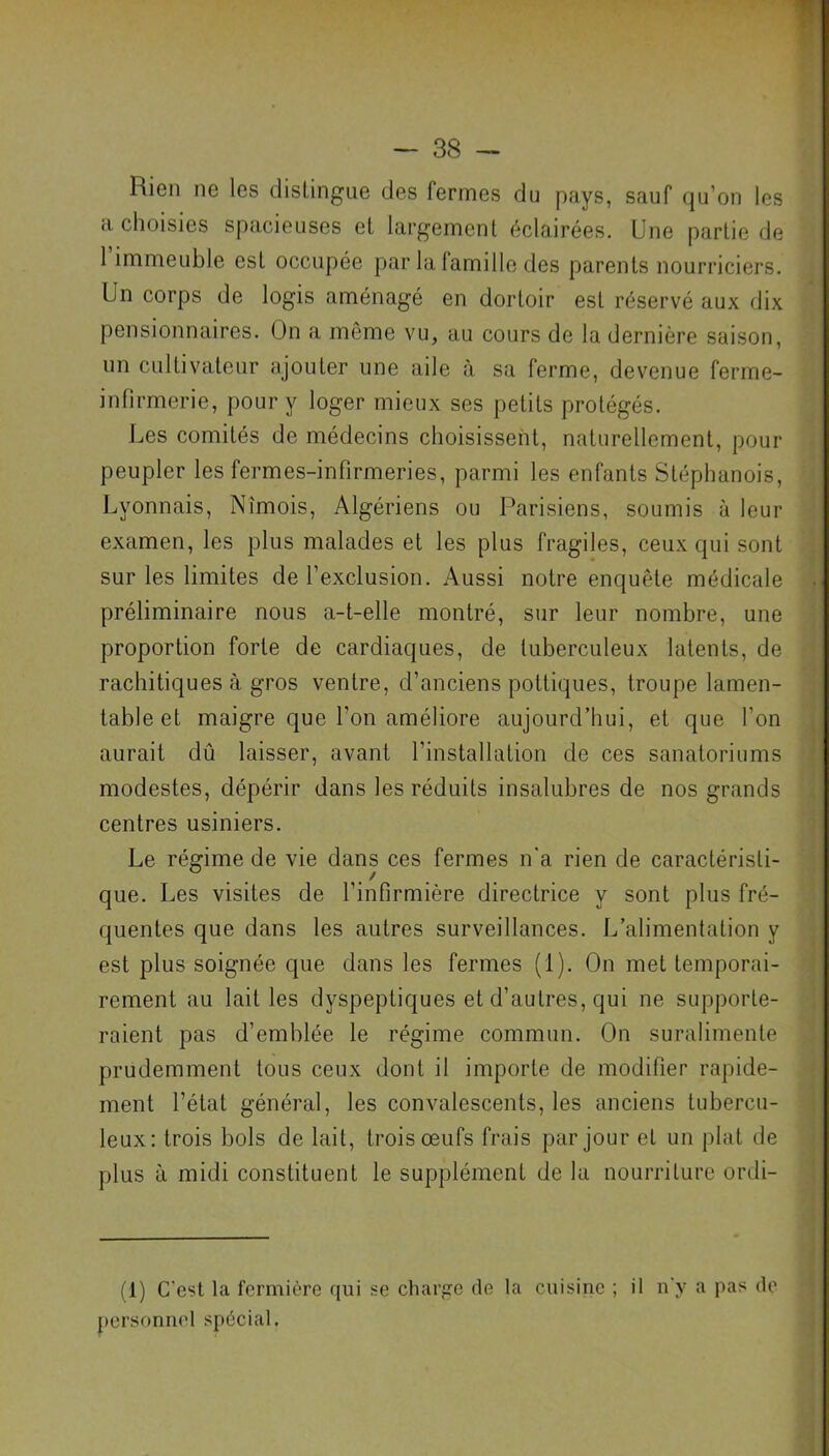 Bien ne les distingue des fermes du pays, sauf qu’on les a choisies spacieuses et largement éclairées. Une partie de 1 immeuble est occupée par la famille des parents nourriciers. Un corps de logis aménagé en dortoir est réservé aux dix pensionnaires. On a même vu, au cours de la dernière saison, un cultivateur ajouter une aile à sa ferme, devenue ferme- infirmerie, pour y loger mieux ses petits protégés. Les comités de médecins choisissent, naturellement, pour peupler les fermes-infirmeries, parmi les enfants Stéphanois, Lyonnais, Nîmois, Algériens ou Parisiens, soumis à leur examen, les plus malades et les plus fragiles, ceux qui sont sur les limites de l’exclusion. Aussi notre enquête médicale préliminaire nous a-t-elle montré, sur leur nombre, une proportion forte de cardiaques, de tuberculeux latents, de rachitiques à gros ventre, d’anciens pottiques, troupe lamen- table et maigre que l’on améliore aujourd’hui, et que l’on aurait dû laisser, avant l’installation de ces sanatoriums modestes, dépérir dans les réduits insalubres de nos grands centres usiniers. Le régime de vie dans ces fermes n'a rien de caractéristi- que. Les visites de l’infirmière directrice y sont plus fré- quentes que dans les autres surveillances. L’alimentation y est plus soignée que dans les fermes (1). On met temporai- rement au lait les dyspeptiques et d’autres, qui ne supporte- raient pas d’emblée le régime commun. On suralimente prudemment tous ceux dont il importe de modifier rapide- ment l’état général, les convalescents, les anciens tubercu- leux: trois bols de lait, trois œufs frais par jour et un plat de plus à midi constituent le supplément de la nourriture ordi- (1) C'est la fermière qui se charge rie la cuisine ; il n'y a pas do personnel spécial.