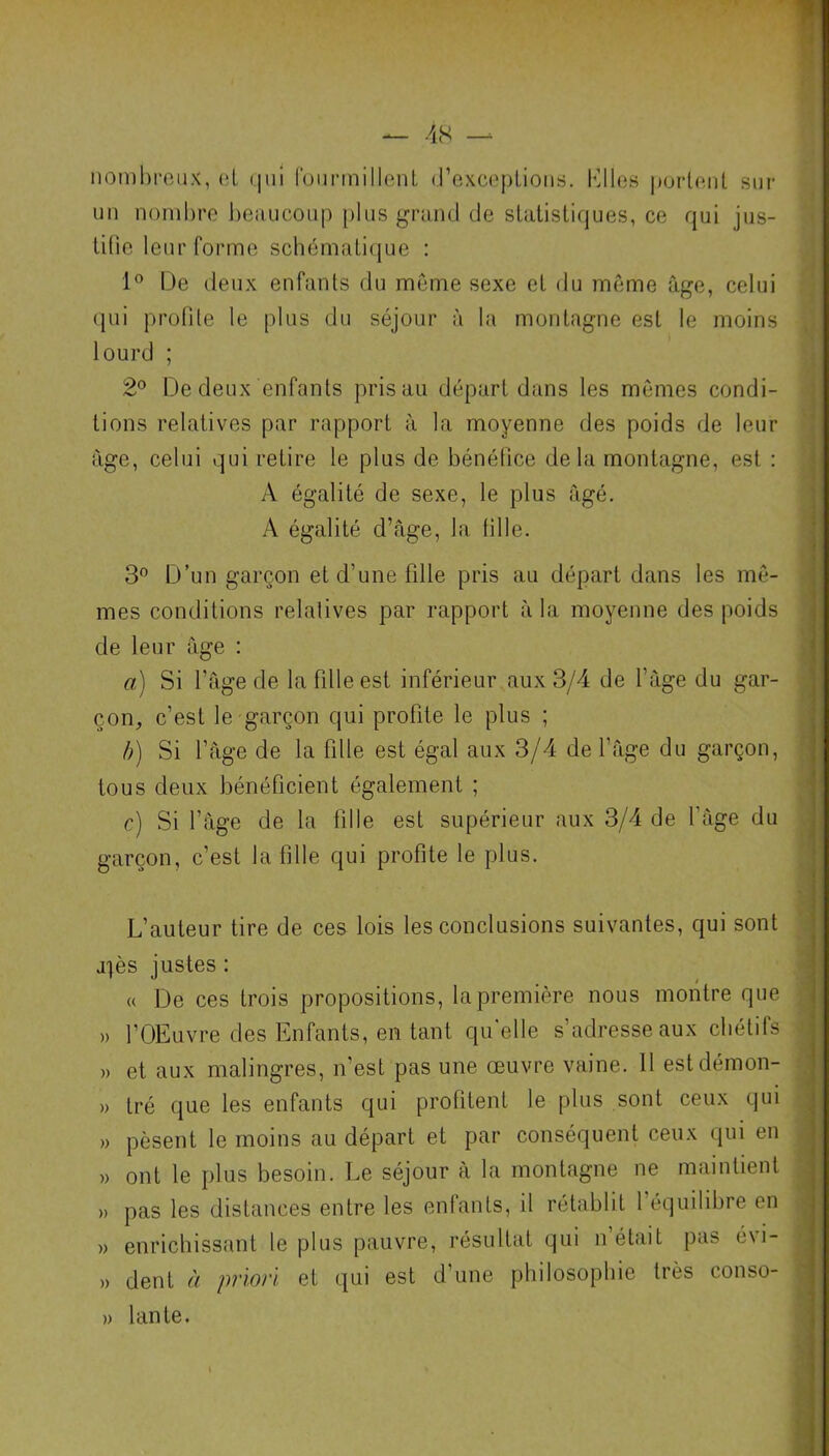 nombreux, (il qui fourmillent d’exceptions. Klies portent sur un nombre beaucoup plus grand de statistiques, ce qui jus- tifie leur forme schématique : 1° De deux enfants du même sexe et du même âge, celui qui protile le plus du séjour à la montagne est le moins lourd ; 2° De deux enfants pris au départ dans les mêmes condi- tions relatives par rapport à la moyenne des poids de leur âge, celui qui retire le plus de bénéfice delà montagne, est : A égalité de sexe, le plus âgé. A égalité d’âge, la fille. 3° D’un garçon et d’une fille pris au départ dans les mê- mes conditions relatives par rapport à la moyenne des poids de leur âge : a) Si l’âge de la fille est inférieur aux 3/4 de l’âge du gar- çon, c’est le garçon qui profite le plus ; b) Si l’âge de la fille est égal aux 3/4 de l’âge du garçon, tous deux bénéficient également ; c) Si l’âge de la fille est supérieur aux 3/4 de l’âge du garçon, c’est la fille qui profite le plus. L’auteur tire de ces lois les conclusions suivantes, qui sont j^ès justes : « De ces trois propositions, la première nous montre que » l’OEuvre des Enfants, en tant qu’elle s’adresse aux chétifs » et aux malingres, n’est pas une œuvre vaine. Il estdémon- » tré que les enfants qui profitent le plus sont ceux qui » pèsent le moins au départ et par conséquent ceux qui en » ont le plus besoin. Le séjour à la montagne ne maintient » pas les distances entre les enfants, il rétablit l’équilibre en » enrichissant le plus pauvre, résultat qui n était pas é\i- » dent à priori et qui est d’une philosophie très conso- » lante. M