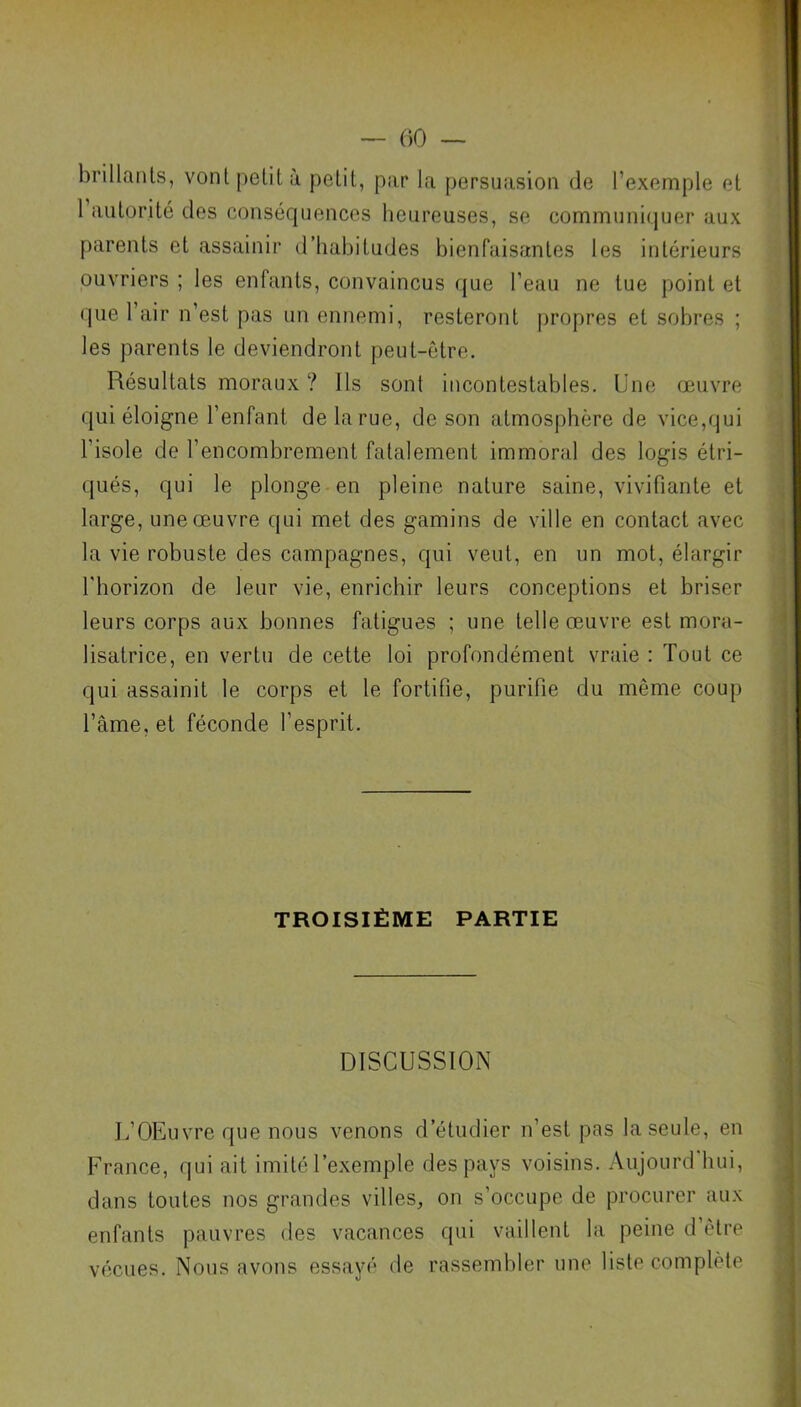 brillants, vont petit à petit, par la persuasion de l’exemple et 1 autorité des conséquences heureuses, se communiquer aux parents et assainir d’habitudes bienfaisantes les intérieurs ouvriers ; les enfants, convaincus que l’eau ne tue point et que l’air n’est pas un ennemi, resteront propres et sobres ; les parents le deviendront peut-être. Résultats moraux ? Ils sont incontestables. Une œuvre qui éloigne l’enfant de la rue, de son atmosphère de vice,qui l’isole de l’encombrement fatalement immoral des logis étri- qués, qui le plonge en pleine nature saine, vivifiante et large, une œuvre qui met des gamins de ville en contact avec la vie robuste des campagnes, qui veut, en un mot, élargir l'horizon de leur vie, enrichir leurs conceptions et briser leurs corps aux bonnes fatigues ; une telle œuvre est mora- lisatrice, en vertu de cette loi profondément vraie : Tout ce qui assainit le corps et le fortifie, purifie du même coup l’âme, et féconde l’esprit. TROISIÈME PARTIE DISCUSSION L’OEuvre que nous venons d’étudier n’est pas la seule, en France, qui ait imité l’exemple des pays voisins. Aujourd'hui, dans toutes nos grandes villes, on s’occupe de procurer aux enfants pauvres des vacances qui vaillent la peine d’être vécues. Nous avons essayé de rassembler une liste complète