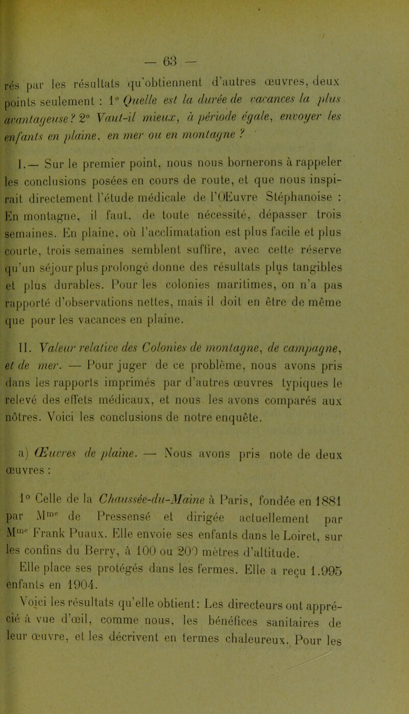 rés par les résultats qu'obtiennent d’autres œuvres, deux points seulement : 1° Quelle est la durée de vacances la plus avantageuse? 2° Vaut-il mieux, à période égale, envoyer les enfants en plaine, en mer ou en montagne ? I. — Sur le premier point, nous nous bornerons à rappeler les conclusions posées en cours de route, et que nous inspi- rait directement l’étude médicale de l’OEuvre Stéphanoise : En montagne, il faut, de toute nécessité, dépasser trois semaines. En plaine, où l’acclimatation est plus facile et plus courte, trois semaines semblent suflire, avec cette réserve qu’un séjour plus prolongé donne des résultats plus tangibles et plus durables. Pour les colonies maritimes, on n’a pas rapporté d’observations nettes, mais il doit en être de même que pour les vacances en plaine. II. Valeur relative des Colonies de montagne, de campagne, et de mer. — Pour juger de ce problème, nous avons pris dans les rapports imprimés par d’autres œuvres typiques le relevé des effets médicaux, et nous les avons comparés aux nôtres. Voici les conclusions de notre enquête. a) Œuvres de plaine. —• Nous avons pris note de deux œuvres : 1° Celle de la Chaussée-du-Maine à Paris, fondée en 1881 par MIQe de Pressensé et dirigée actuellement par Mm° Frank Puaux. Elle envoie ses enfants dans le Loiret, sur les confins du Berry, à 100 ou 200 mètres d’altitude. Elle place ses protégés dans les fermes. Elle a reçu 1.995 enfants en 1904. Voici les résultats qu’elle obtient: Les directeurs ont appré- cie a vue d œil, comme nous, les bénéfices sanitaires de leur œuvre, et les décrivent en termes chaleureux. Pour les