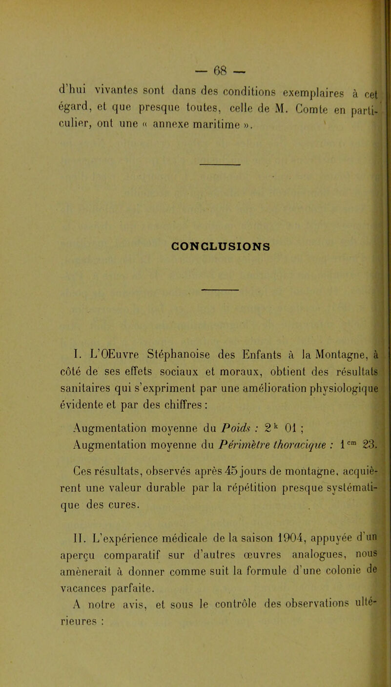 d hui vivantes sont dans des conditions exemplaires à cet égard, et que presque toutes, celle de M. Comte en parti- culier, ont une « annexe maritime ». CONCLUSIONS I. L’OEuvre Stéphanoise des Enfants à la Montagne, à côté de ses effets sociaux et moraux, obtient des résultats sanitaires qui s’expriment par une amélioration physiologique évidente et par des chiffres : Augmentation moyenne du Poids : 2k 01 ; Augmentation moyenne du Périmètre thoracique : 1cm 23. Ces résultats, observés après 45 jours de montagne, acquiè- rent une valeur durable par la répétition presque systémati- que des cures. II. L’expérience médicale de la saison 1904, appuyée d'un aperçu comparatif sur d’autres œuvres analogues, nous amènerait à donner comme suit la formule d une colonie de vacances parfaite. A notre avis, et sous le contrôle des observations ulté- rieures :