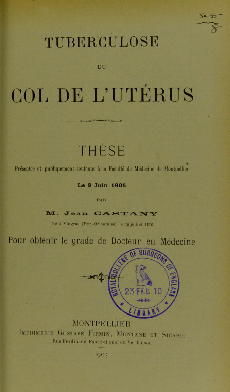 -~s- TUBERCULOSE COL DE Dü THÈSE % Présentée et publiquement soutenue à la Faculté de Médecine de Montpellier Le 9 Juin 1905 PA K M. Jean. CASTA.IVY Né à Yingrau (Pyr.-Orientales), le IG juillet 1878 Pour obtenir le grade de Docteur en Médecine Imprimerie Gustave Kirmin, Montané et Sicardi lUie Ferdinand-Fabre et quai du Verdanson '9° 5