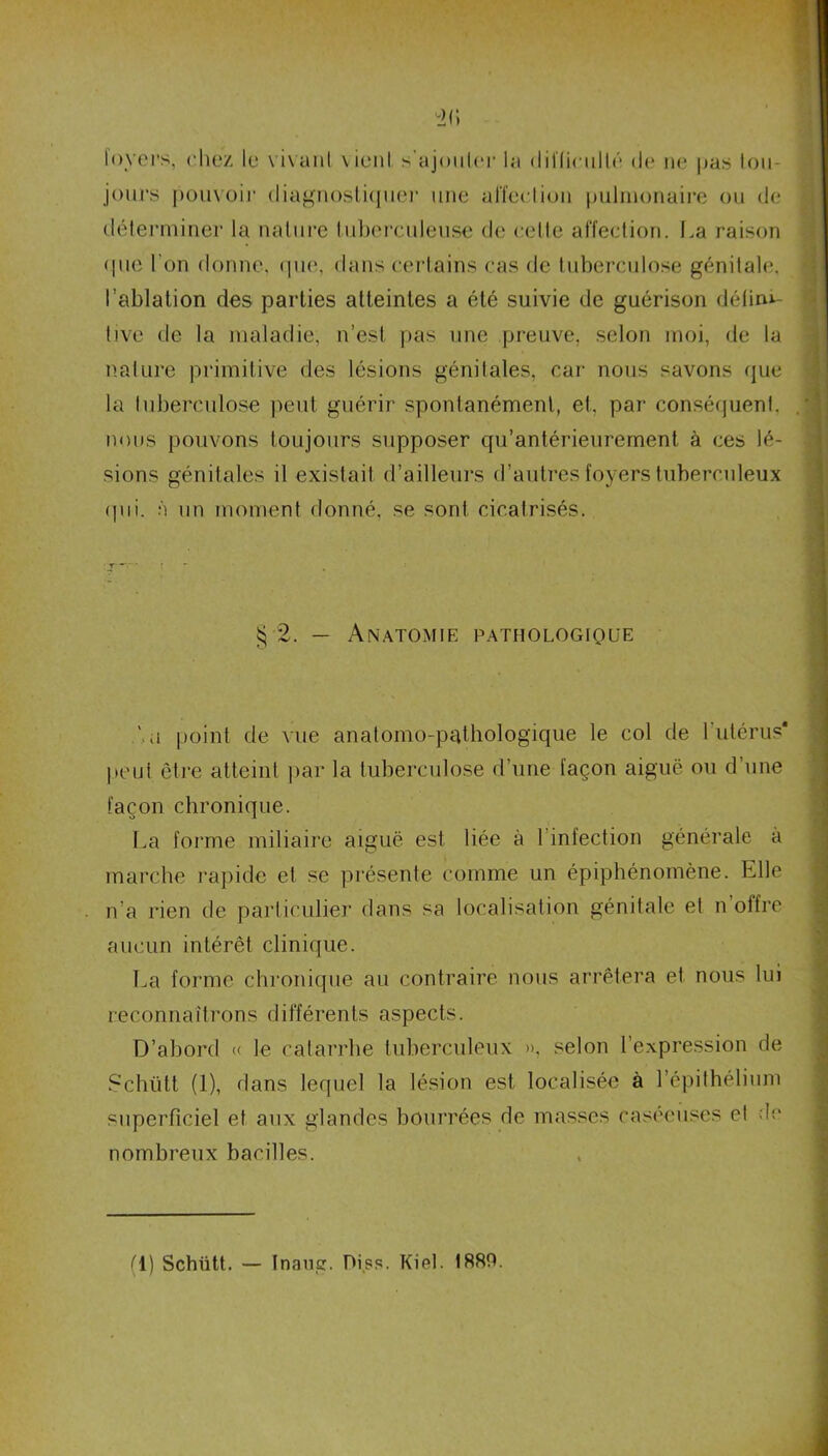 foyers, chez le vivant vient s'ajouter la difficulté de ne pas tou- jours pouvoir diagnostique]’ une affection pulmonaire ou de déterminer la nature tuberculeuse de celte affection. La raison que l'on donne, que, dans certains cas de tuberculose génitale, l’ablation des parties atteintes a été suivie de guérison défini- tive de la maladie, n’est pas une preuve, selon moi, de la nature primitive des lésions génilales, car nous savons que la tuberculose peut guérir spontanément, et. par conséquent, nous pouvons toujours supposer qu’antérieurement à ces lé- sions génitales il existait d’ailleurs d’autres foyers tuberculeux qui. à un moment donné, se sont cicatrisés. $ 2. — Anatomie pathologique '.a point de vue anatomo-pathologique le col de l'utérus* peut être atteint par la tuberculose d’une façon aiguë ou d’une façon chronique. La forme miliaire aiguë est liée à l’infection générale à marche rapide et se présente comme un épiphénomène. Elle n’a rien de particulier dans sa localisation génitale et n’offre aucun intérêt clinique. La forme chronique au contraire nous arrêtera et nous lui reconnaîtrons différents aspects. D’abord « le catarrhe tuberculeux », selon l’expression de Schütt (1), dans lequel la lésion est localisée à l’épithélium superficiel et aux glandes bourrées de masses caséeuses et de nombreux bacilles. fl) Schütt. — Inaug. Piss. Kiet. 1880.