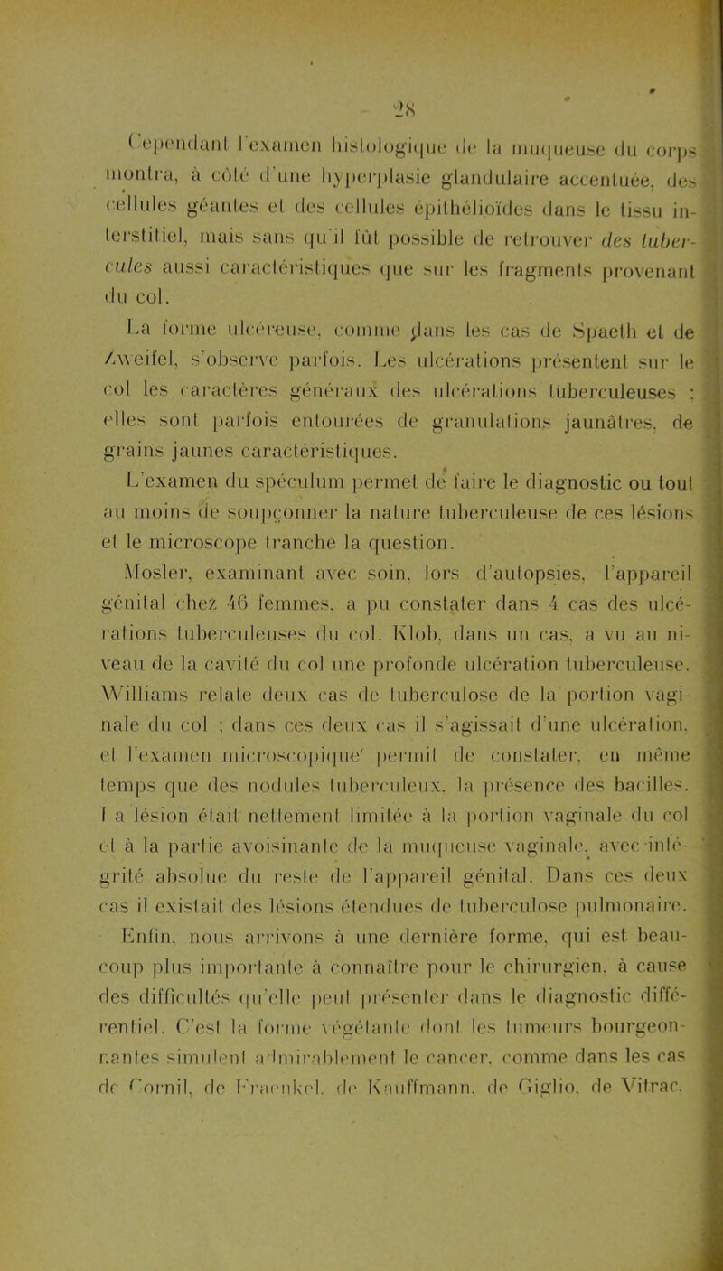 ( ependant I examen histologique oc la muqueuse du corps montra, a côté d une hyperplasie glandulaire accentuée, des cellules géantes et des cellules épithélioïdes dans le tissu in- terstitiel, mais sans qu'il lût possible de retrouver des tuber- cules aussi caractéristiques que sur les fragments provenant du col. La forme ulcéreuse, comme jians les cas de Spaeth et de /vveifel, s'observe parfois. Les ulcérations présentent sur le col les caractères généraux des ulcérations tuberculeuses : elles sont parfois entourées de granulations jaunâtres, de grains jaunes caractéristiques. L’examen du spéculum permet de faire le diagnostic ou tout au moins de soupçonner la nature tuberculeuse de ces lésions et le microscope tranche la question. Mosler, examinant avec soin, lors d’autopsies, l’appareil génital chez 46 femmes, a pu constater dans 4 cas des ulcé- rations tuberculeuses du col. Klob, dans un cas, a vu au ni- veau de la cavité du col une profonde ulcération tuberculeuse. Williams relate deux cas de tuberculose de la portion vagi- nale du col ; dans ces deux cas il s’agissait d’une ulcération, et l’examen microscopique' permit de constater, en même temps que des nodules tuberculeux, la présence des bacilles. I a lésion était nettement limitée à la portion vaginale du col et à la partie avoisinante de la muqueuse vaginale, avec inté- grité absolue du reste de l’appareil génital. Dans ces deux cas il existait des lésions étendues de tuberculose pulmonaire. Enfin, nous arrivons à une dernière forme, qui est beau- coup plus importante à connaître pour le chirurgien, à cause des difficultés qu’elle peut présenter dans le diagnostic diffé- rentiel. C’est la forme végétante don! les tumeurs bourgeon- nantes simulent admirablement le cancer, comme dans les cas de Cornil, fie Eraenkel. de Knuffmann. de Giglio, de Vitrac.