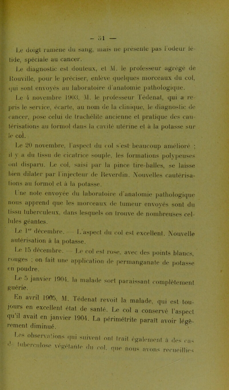 ;;i Le doigt ramène du sang, mais ne présente pas 1 odeur lé- tide, spéciale au cancer. Le diagnostic est douteux, et M. le professeur agrégé de l’ouville, pour le préciser’, enlève quelques morceaux du col, ij11i sont envoyés au laboratoire d’anatomie pathologique. Le i novembre MJUd, M. le professeur Tédenat, qui a re- pris le service, écarte, au nom de la clinique, le diagnostic de cancer, pose celui de Iraehélilc ancienne et pratique des cau- térisations au formol dans la cavité utérine et à la potasse sur le col. Le 20 novembre, l’aspect du col s est beaucoup amélioré ; d y a du tissu de cicatrice souple, les formations polypeuses ont disparu. Le col. saisi par la pince tire-balles, se laisse bien dilater par 1 injecteur de Heverdin. .Nouvelles cautérisa- tions au lormol et à la potasse. I ne note envoyée du laboratoire d anatomie pathologique nous apprend que les morceaux de tumeur envoyés sont du tissu tuberculeux, dans lesquels on trouve de nombreuses cel- lules géantes. Le 1 décembre. L aspect du col est excellent. Nouvelle autorisation à la potasse. Le 15 décembre. Le col est rose, avec des points blancs, longes , on tait une application de permanganate de potasse en poudre. Le .) janvier 1004. la malade sort paraissant complètement guérie. jours en excellent état de santé. Le col a conservé l’aspecl qu ,1 avait en janvier 1904. La périmétrite paraît avoir légé- rement diminué. I .CS observa dons qui suivrai mil Irail égalraienl à des ras '■ l,w 'éitrlanle ,!„ roi. qIIP nous avons ,.pn,oi r