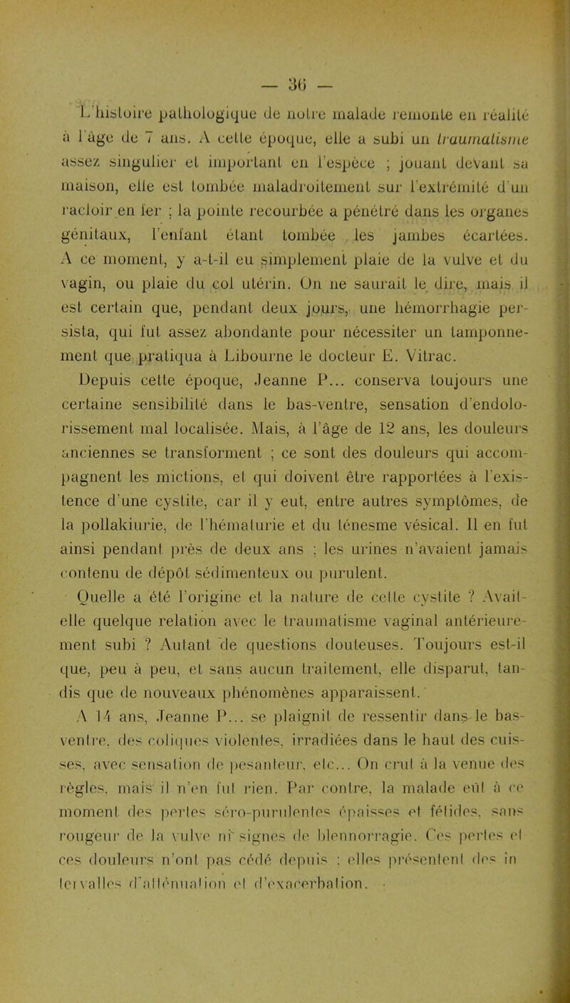 L histoire pathologique de notre malade remonte en réalité a 1 âge de 7 ans. A cette époque, elle a subi un LraumaLisme assez singulier et important en l’espèce ; jouant devant sa maison, elle est tombée maladroitement sur l'extrémité d'un racloir en 1er ; la pointe recourbée a pénétré dans les organes génitaux, l’enfant étant tombée les jambes écartées. A ce moment, y a-t-il eu simplement plaie de la vulve et du vagin, ou plaie du coi utérin. On 11e saurait le dire, mais il est certain que, pendant deux jours, une hémorrhagie per- sista, qui lut assez abondante pour nécessiter un tamponne- ment que pratiqua à Libourne le docteur E. Vitrac. Depuis cette époque, Jeanne P... conserva toujours une certaine sensibilité dans le bas-ventre, sensation d’endolo- rissement mal localisée. Mais, à l’âge de 12 ans, les douleurs anciennes se transforment ; ce sont des douleurs qui accom- pagnent les mictions, et qui doivent être rapportées à l'exis- tence d'une cystite, car il y eut, entre autres symptômes, de la pollakiurie, de l'hématurie et du ténesme vésical. 11 en fut ainsi pendant près de deux ans ; les urines n’avaient jamais contenu de dépôt sédimenteux ou purulent. Quelle a été l’origine et la nature de celle cystite ? Avait- elle quelque relation avec le traumatisme vaginal antérieure- ment subi ? Autant Vie questions douteuses. Toujours est-il que, peu à peu, et sans aucun traitement, elle disparut, tan- dis que de nouveaux phénomènes apparaissent. A 14 ans, Jeanne IL., se plaignit de ressentir dans le bas- ventre. des coliques violentes, irradiées dans le haut des cuis- ses, avec sensation de pesanteur, etc... On crut à la venue des règles, mais il n’en fut rien. Par contre, la malade eût à ce moment des perles séro-purulenles épaisses et fétides, sans rougeur de la vulve ni signes de blennorragie. Ces perles et ces douleurs n’ont pas cédé depuis : ('lies présentent des in leivalles d'atténuation et d’exacerbation.