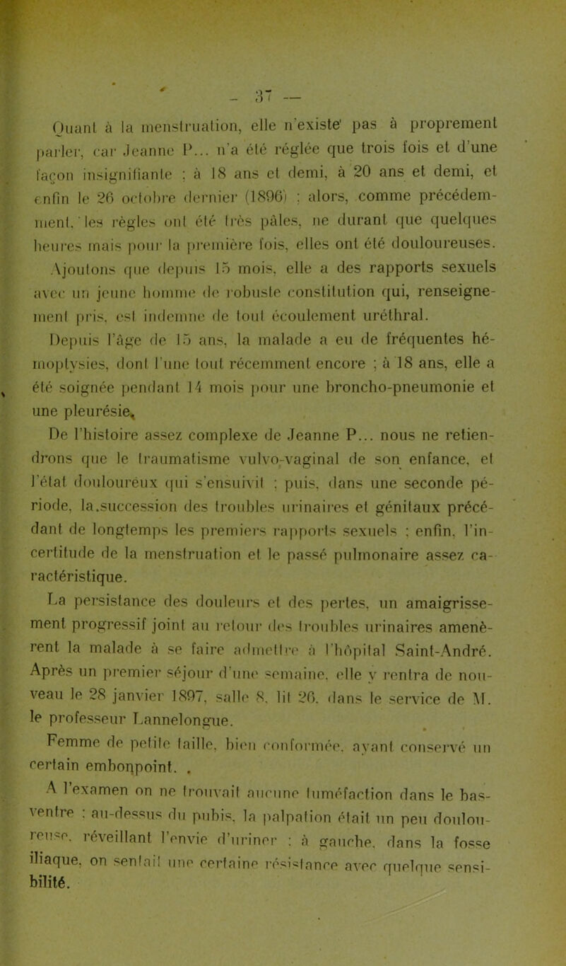 Ouanl à la menstruation, elle n existe' pas à proprement pailer, car Jeanne P... n’a été réglée que trois lois et d’une façon insignifiante : à 18 ans et demi, à 20 ans et demi, et enfin le 26 octobre dernier (1896) : alors, comme précédem- ment, les règles ont été très pâles, ne durant que quelques heures mais pour la première lois, elles ont été douloureuses. Ajoutons que depuis 15 mois, elle a des rapports sexuels avec un jeune homme de robuste constitution qui, renseigne- ment pris, est indemne de tout écoulement uréthral. Depuis l’âge de 15 ans, la malade a eu de fréquentes hé- moptysies, dont Pline tout récemment encore ; à 18 ans, elle a été soignée pendant 14 mois pour une broncho-pneumonie et une pleurésie. De l’histoire assez complexe de Jeanne P... nous ne retien- drons que le traumatisme vulvo-vaginal de son enfance, el l’état douloureux qui s'ensuivit : puis, dans une seconde pé- riode, la.succession des troubles urinaires et génitaux précé- dant de longtemps les premiers rapports sexuels : enfin, l'in- certitude de la menstruation et le passé pulmonaire assez ca- ractéristique. La persistance des douleurs et des pertes, un amaigrisse- ment progressif joint au retour des troubles urinaires amenè- rent la malade à se faire admettre à I hôpital Saint-André. Après un premier séjour d’une semaine, elle y rentra de nou- veau le 28 janvier 189/, salle 8. lit 26, dans le service de M. le professeur Lannelongue. o i i Femme de petite (aille, bien conformée, avant conservé un certain embonpoint. . A 1 examen on ne trouvait aucune tuméfaction dans le bas- ventre : au-dessus du pubis, la palpation était un peu doulou- leu^e. réveillant l’envie d’uriner : «à gauche, dans la fosse iliaque, on senlail une certaine résistance avec quelque sensi- bilité.