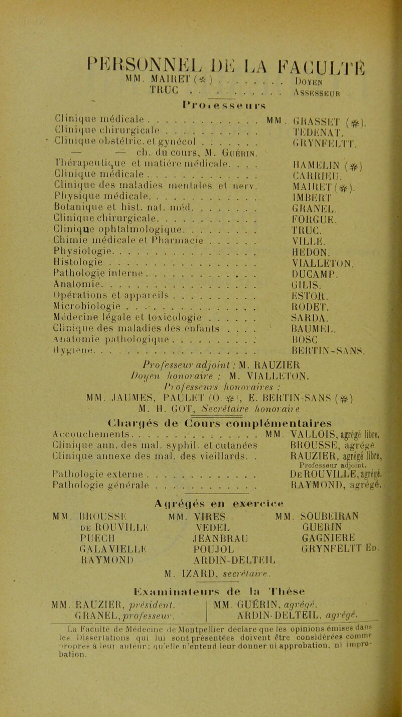 PERSONNEL DK LA MM. MAIIIET (*)••.. TRUC l'roiessen rs FACULTE Doyen . Assesseur Clinique médicale MM. GRASSET (#). Clinique chirurgicale TEDENAT. • Clinique obstélric. et gynécol . : GRYNFELTT. — ch. du cours, M. Guérin. thérapeutique et matière médicale. . . . IIAMELIN ($0 Clinique médicale CARUIEIJ. Clinique des maladies menlales et nerv. MAIRET(^). Physique médicale IMBERT Botanique et hist. nal. méd GRANEL. Clinique chirurgicale EORGUK. Clinique ophtalmologique TRUC. Chimie médicale et Pharmacie VILLE. Physiologie HEDON. Histologie ViALLETON. Pathologie interne DUCAMP. Anatomie GILIS. Opérations et appareils ESTOR. Microbiologie . . .- RODET. Médecine légale et toxicologie SARDA. Clinique des maladies des enfants .... BAUMKL. Aiiatoinie pathologique : BOSC Hygiène BERTIN-SANS. Professeur adjoint : M. RAUZIER Doyen honoraire : M. VIALLETON. Professeurs honoraires : MM. .1A DM ES, PAULET (().#>, E. BERTIN-SANS (#) M. II. GOT, Secrétaire honorai) e <llt;ii‘(|és île Cours complémentaires Accouchements MM. VALLOIS,agrégé libre. Clinique ann. des mal. syphil. et cutanées BROUSSE, agrégé Clinique annexe des mal. des vieillards. . RAUZIER, agrégé libre, Professeur adjoint. Pathologie externe De RO U VILLE, agrégé. Pathologie générale RAYMOND, agrégé. M M BBOIJSSE de BOUVILLE P U EC H GALAVIELLE BAYMONI) A(|réf|és en exercice MM. VIRES VEDEL JEANBRAU P0U.10L ARD1N-DELTI MM. SOUBE1RAN GUERIN GAGNIERE GRYNFELTT Ed. M. 1ZARD, secrétaire. Cxnminnleiii's de In Thèse MM. P-AUZIER, président. MM GUÉRIN, agrégé. G RANEL,professeur. A BRIN-DELTÊIL, agrégé. La Faculté de Médecine île Montpellier déclare que les opinions émises dw>* les Dissertations qui lui sont présentées doivent être considérées comme ’>r«>pivs a lent autour' : qu'elle n’entend leur donner ni approbation, ni impro- bation.