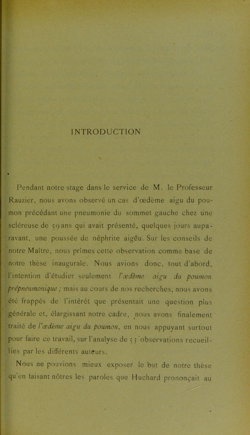 INTRODUCTION Pendant notre stage dans le service de M. le Professeur Rauzier, nous avons observé un cas d’œdème aigu du pou- mon précédant une pneumonie du sommet gauche chez une scléreuse de 59ans qui avait présenté, quelques jours aupa- • ravant, une poussée de néphrite aigëu. Sur les conseils de notre Maître, nous prîmes cette observation comme base de notre thèse inaugurale. Nous avions donc, tout d'abord, l'intention d’étudier seulement l'œdème aigu du poumon prépneumonique; mais au cours de nos recherches, nous avons été frappés de l’intérêt que présentait une question plus générale et, élargissant notre cadre, nous avons finalement | traité de l'œdème aigu du poumon, en nous appuyant surtout pour faire ce travail, sur l’analyse de 53 'observations recueil- lies par les différents auteurs. Nous ne pouvions mieux exposer le but de notre thèse qu en faisant nôtres les paroles que Huchard prononçait au