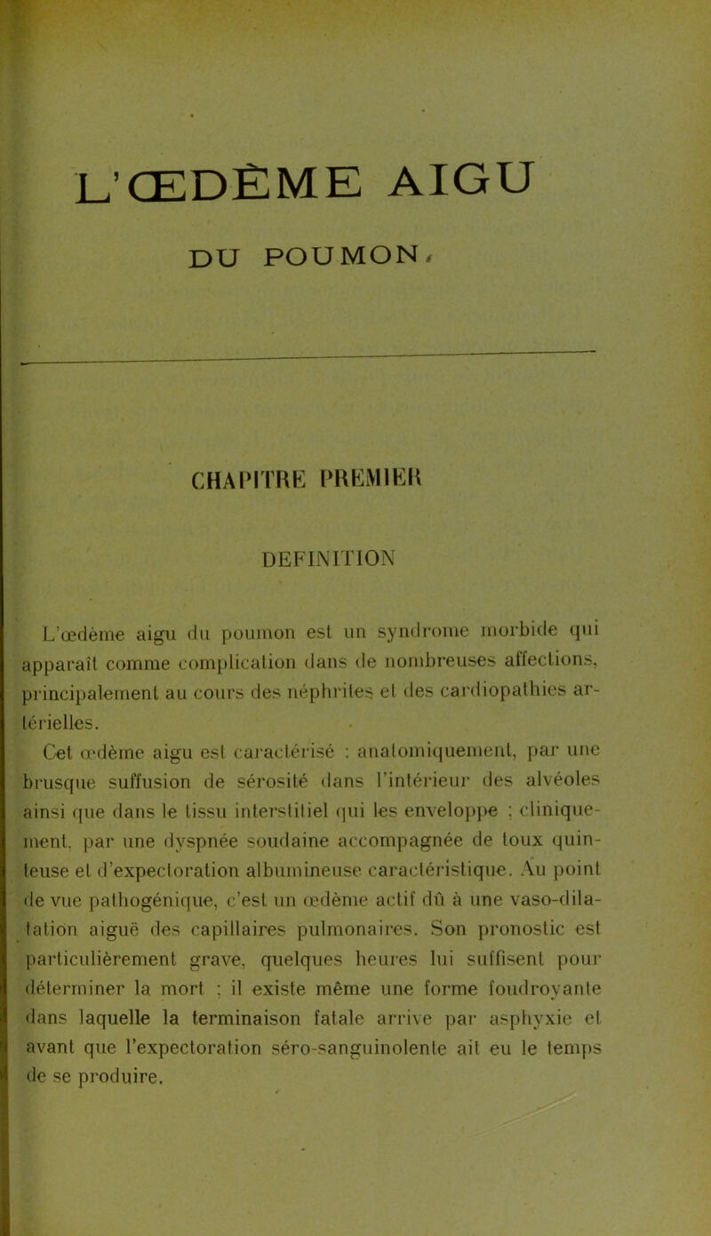 L’ŒDÈME AIGU DU POUMON, CHAPITRE PREMIER DEFINITION L’œdème aigu du poumon est un syndrome morbide qui apparaît comme complication dans de nombreuses affections, principalement au cours des néphrites et des cardiopathies ar- térielles. Cet œdème aigu est caractérisé : anatomiquement, par une brusque suffusion de sérosité dans l’intérieur des alvéoles ainsi que dans le tissu interstitiel qui les enveloppe : clinique- ment. par une dyspnée soudaine accompagnée de toux quin- teuse et d’expectoration albumineuse caractéristique. Au point de vue patliogénique, c’est un œdème actif dû à une vaso-dila- tation aiguë des capillaires pulmonaires. Son pronostic est particulièrement grave, quelques heures lui suffisent pour déterminer la mort ; il existe même une forme foudroyante dans laquelle la terminaison fatale arrive par asphyxie et avant que l’expectoration séro-sanguinolente ail eu le temps de se produire.