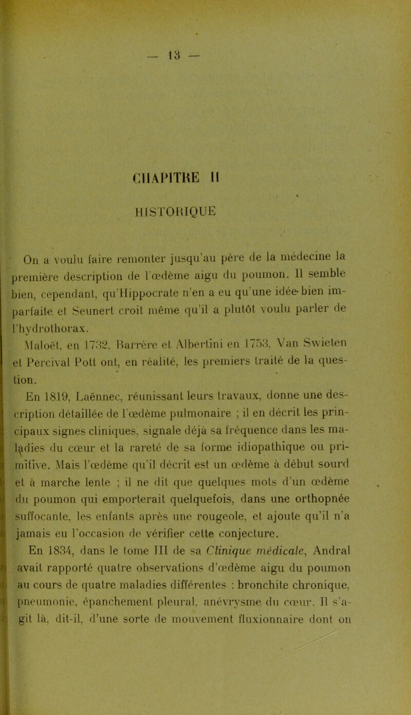 HISTORIQUE On a voulu l'aire remonter jusqu’au père de la médecine la première description de 1 œdème aigu du poumon. 11 semble bien, cependant, qu Hippocrate n en a eu qu une idée-bien im- parfaite et Seunert croit même qu’il a plutôt voulu parler de l’hydrothorax. Maloët. en 1732, Barrère et Albertini en 1753, Van Swieten et Percival Potl ont, en réalité, les premiers traité de la ques- tion. En 1819, Laënnec, réunissant leurs travaux, donne une des- cription détaillée de lœdème pulmonaire ; il en décrit les prin- cipaux signes cliniques, signale déjà sa fréquence dans les ma- ladies du cœur et la rareté de sa forme idiopathique ou pri- mitive. Mais l’œdème qu’il décrit est un œdème à début sourd et à marche lente ; il ne dit que quelques mots d'un œdème du poumon qui emporterait quelquefois, dans une orthopnée suffocante, les enfants après une rougeole, et ajoute qu’il n’a jamais eu l’occasion de vérifier cette conjecture. En 1834, dans le tome III de sa Clinique médicale, Andral avait rapporté quatre observations d’œdème aigu du poumon au cours de quatre maladies différentes : bronchite chronique, pneumonie, épanchement pleural, anévrysme du cœur. 11 s’a- git là, dit-il, d’une sorte de mouvement fluxionnaire dont on