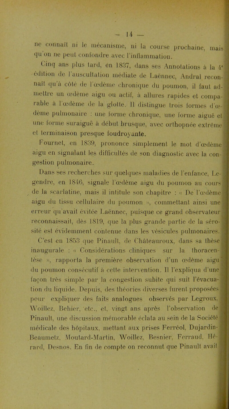 ne comiail ni le mécanisme, ni la course prochaine, mais qu ou ne peut confondre avec l'inflammation. Cinq ans plus lard, en 1837, dans ses Annotations à la 4* édition de 1 auscultation médiate de Laënnec, Andral recon- naît qu’à côté de l’œdème chronique du poumon, il faut ad- mettre un œdème aigu ou actif, à allures rapides et compa- lable a 1 œdème de la glotte. Il distingue trois formes d oe- dème pulmonaire : une forme chronique, une forme aiguë et une forme suraiguë à début brusque, avec orthopnée extrême et terminaison presque foudroyante. Fournet, en 1839, prononce simplement le mot d’œdème aigu en signalant les difficultés de son diagnostic avec la con-j gestion pulmonaire. Dans ses recherches sur quelques maladies de l’enfance, Le- gendre, en 1846, signale l’œdème aigu du poumon au cours! de la scarlatine, mais il intitule son chapitre : « De l’œdème aigu du tissu cellulaire du poumon », commettant ainsi une erreur qu’avait évitée Laënnec, puisque ce grand observateur reconnaissait, dès 1819, que la plus grande partie de la séro- sité est évidemment contenue dans les vésicules pulmonaires. C’est en 1853 que Pinault, de Châteauroux, dans sa thèse fl inaugurale : « Considérations cliniques sur la thoracen- ! lèse », rapporta la première observation d’un œdème aigu* du poumon consécutif à cette intervention. Il l’expliqua d’une •] façon très simple par la congestion subite qui suit l’évacua- tion du liquide. Depuis, des théories diverses furent proposées! pour expliquer des faits analogues observés par Legroux, I Woillez, Behier, etc., et, vingt ans après l’observation de fl Pinault, une discussion mémorable éclata au sein de la Société I médicale des hôpitaux, mettant aux prises Ferréol, Dujardin- J Beaumetz, Moutard-Martin, Woillez, Besnier, Ferrand. Héifl rard, Desnos. En fin de compte on reconnut que Pinault avait j