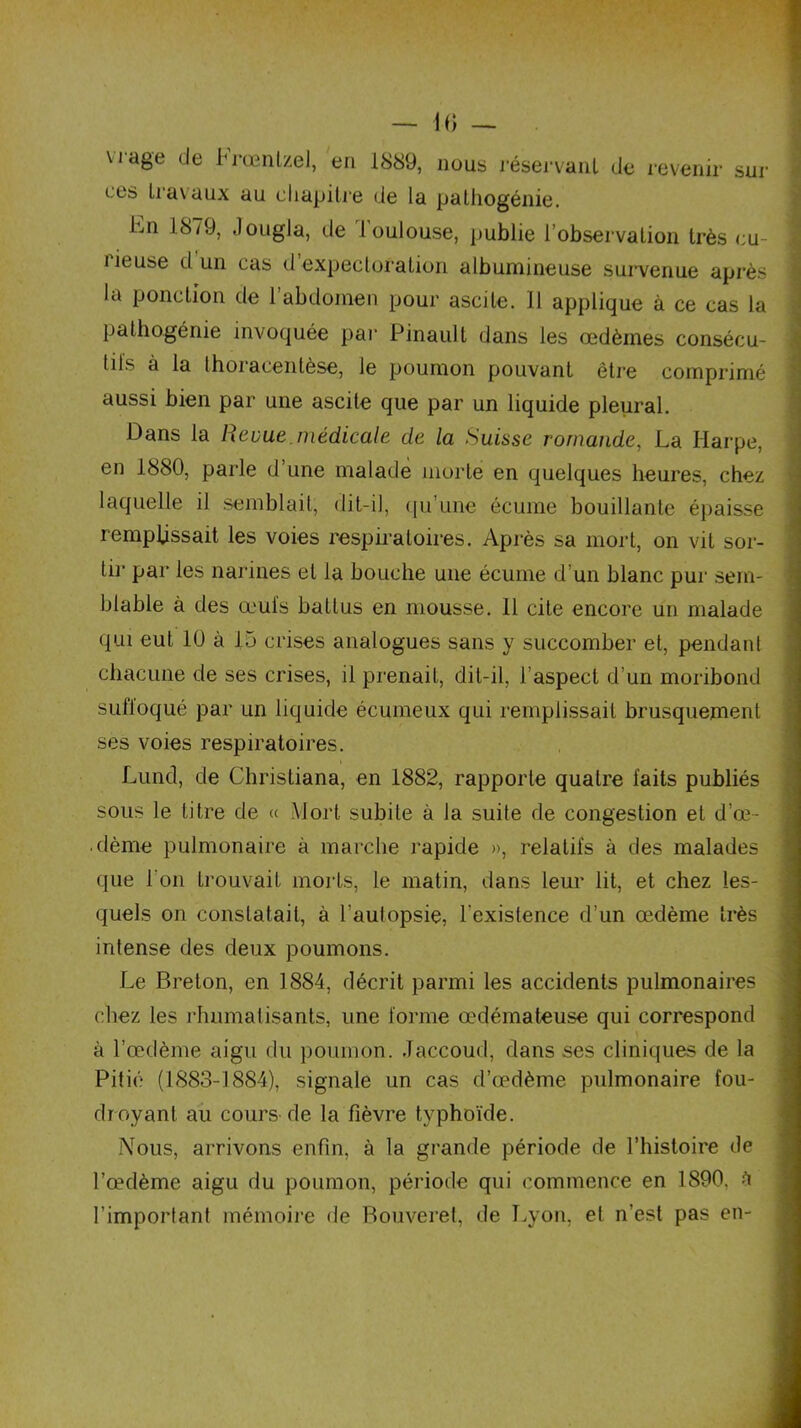 vi age de Frœnlzel, en 1889, nous réservant de revenir ces travaux au chapitre de la pathogénie. sur bn 1879, Jongla, de Toulouse, publie l’observation très cu- rieuse d un cas d’expectoration albumineuse survenue après la ponction de l’abdomen pour ascite. 11 applique à ce cas la pathogénie invoquée par Pinault dans les œdèmes consécu- tiis à la Ihoracentèse, le poumon pouvant être comprimé aussi bien par une ascite que par un liquide pleural. Dans la Revue, médicale de la Suisse romande, La Harpe, en 1880, parle d’une malade morte en quelques heures, chez laquelle il semblait, dit-il, qu’une écume bouillante épaisse remplissait les voies respiratoires. Après sa mort, on vit sor- tir par les narines et la bouche une écume d’un blanc pur sem- blable à des œufs battus en mousse. 11 cite encore un malade qui eut 10 à 15 crises analogues sans y succomber et, pendant chacune de ses crises, il prenait, dit-il, l’aspect d’un moribond suffoqué par un liquide éeumeux qui remplissait brusquement ses voies respiratoires. Lund, de Christiana, en 1882, rapporte quatre laits publiés sous le titre de « Mort subite à la suite de congestion et d’œ- dème pulmonaire à marche rapide », relatifs à des malades que l'on trouvait morts, le matin, dans leur lit, et chez les- quels on constatait, à l’autopsie, l'existence d’un œdème très intense des deux poumons. Le Breton, en 1884, décrit parmi les accidents pulmonaires chez les rhumatisants, une forme œdémateuse qui correspond à l’œdème aigu du poumon. Jaccoud, dans ses cliniques de la Pitié (1883-1884), signale un cas d’œdème pulmonaire fou- droyant au cours de la fièvre typhoïde. Nous, arrivons enfin, à la grande période de l’histoire de l’œdème aigu du poumon, période qui commence en 1890. à l’important mémoire de Bouveret, de Lyon, et n’est pas en-