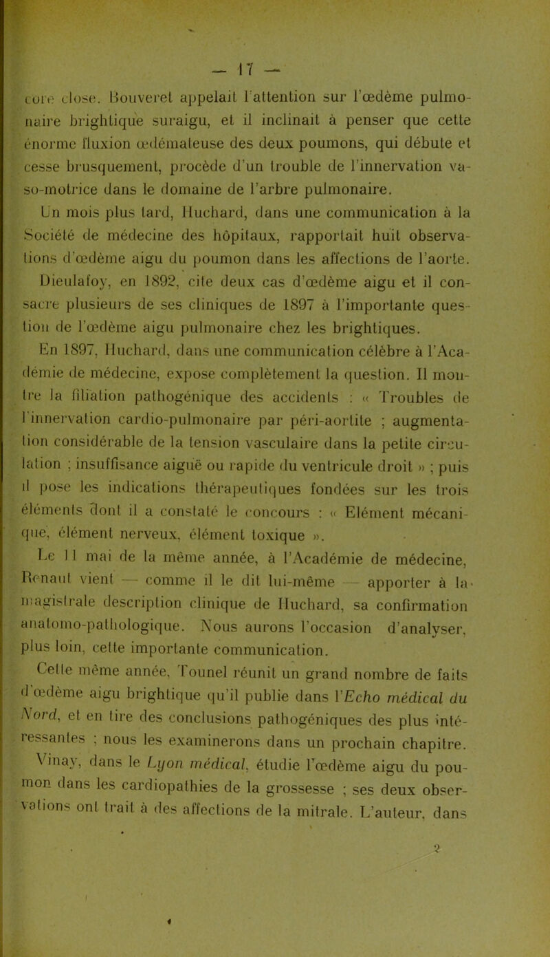 core dose. Bouveret appelait l:attention sur l'oedème pulmo- naire brighlique suraigu, et il inclinait à penser que cette énorme fluxion œdémateuse des deux poumons, qui débute et cesse brusquement, procède d’un trouble de l’innervation va- so-motrice dans le domaine de l’arbre pulmonaire. Un mois plus lard, Huchard, dans une communication à la Société de médecine des hôpitaux, rapportait huit observa- tions d’œdème aigu du poumon dans les affections de l’aorte. Dieulafoy, en 1892, cite deux cas d’œdème aigu et il con- sacre plusieurs de ses cliniques de 1897 à l’importante ques- tion de l’œdème aigu pulmonaire chez les brightiques. En 1897, Huchard, dans une communication célèbre à l’Aca- démie de médecine, expose complètement la question. Il mon- tre la libation pathogénique des accidents : « Troubles de 1 innervation cardio-pulmonaire par péri-aortite ; augmenta- tion considérable de la tension vasculaire dans la petite circu- lation ; insuffisance aiguë ou rapide du ventricule droit » ; puis il pose les indications thérapeutiques fondées sur les trois éléments dont il a constaté le concours : « Elément mécani- que, élément nerveux, élément toxique ». Le 11 mai de la même année, à l’Académie de médecine, Renaut vient — comme il le dit lui-même — apporter à la- magistrale description clinique de Huchard, sa confirmation anatomo-pathologique. Nous aurons l’occasion d’analyser, plus loin, cette importante communication. Celle même année, I ounel réunit un grand nombre de faits d œdème aigu brighlique qu’il publie dans 1 Echo médical du Aord, et en tire des conclusions pathogéniques des plus inté- ressantes ; nous les examinerons dans un prochain chapitre. Vinay, flans le Lyon medical, étudie l’œdème aigu du pou- mon dans les cardiopathies de la grossesse ; ses deux obser- vions onl trait à des affections de la mitrale. L’auteur, dans