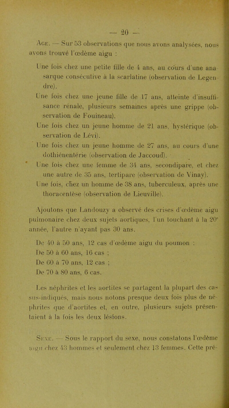 Age. — Sur 53 observations que nous avons analysées, nous avons trouvé l’œdème aigu : l ue lois chez une petite bile de 4 ans, au cours d une ana sarque consécutive à la scarlatine (observation de Legen dre). Une lois chez une jeune fille de 17 ans, atteinte d’insul'fi- sance rénale, plusieurs semaines après une grippe (ob- servation de Fouineau). Une lois chez un jeune homme de 21 ans, hystérique (ob- servation de Lévi). Une fois chez un jeune homme de 27 ans, au cours d’une dothiénentérie (observation de Jaccoud). • Une fois chez une femme de 34 ans, secondipare, et chez une autre de 35 ans, tertipare (observation de Yinay). Une fois, chez un homme de 38 ans, tuberculeux, après une . thoracentèse (observation de Lieuville). Ajoutons que Landouzy a observé des crises d'œdème aigu pulmonaire chez deux sujets aortiques, l'un louchant à la 20” année, l’autre n’ayant pas 30 ans. De 40 à 50 ans, 12 cas d’œdème aigu du poumon : De 50 à 60 ans, 16 cas ; De 60 à 70 ans, 12 cas ; De 70 à 80 ans, 6 cas. Les néphrites et les aortites se partagent la plupart des cas sus-indiqués, mais nous notons presque deux fois plus de né- phrites que d’aortites et, en outre, plusieurs sujets présen- taient à la fois les deux lésions. Sexe. — Sous le rapport du sexe, nous constatons l’œdème a mu chez 13 hommes et seulement chez 13 femmes. Cette pré-