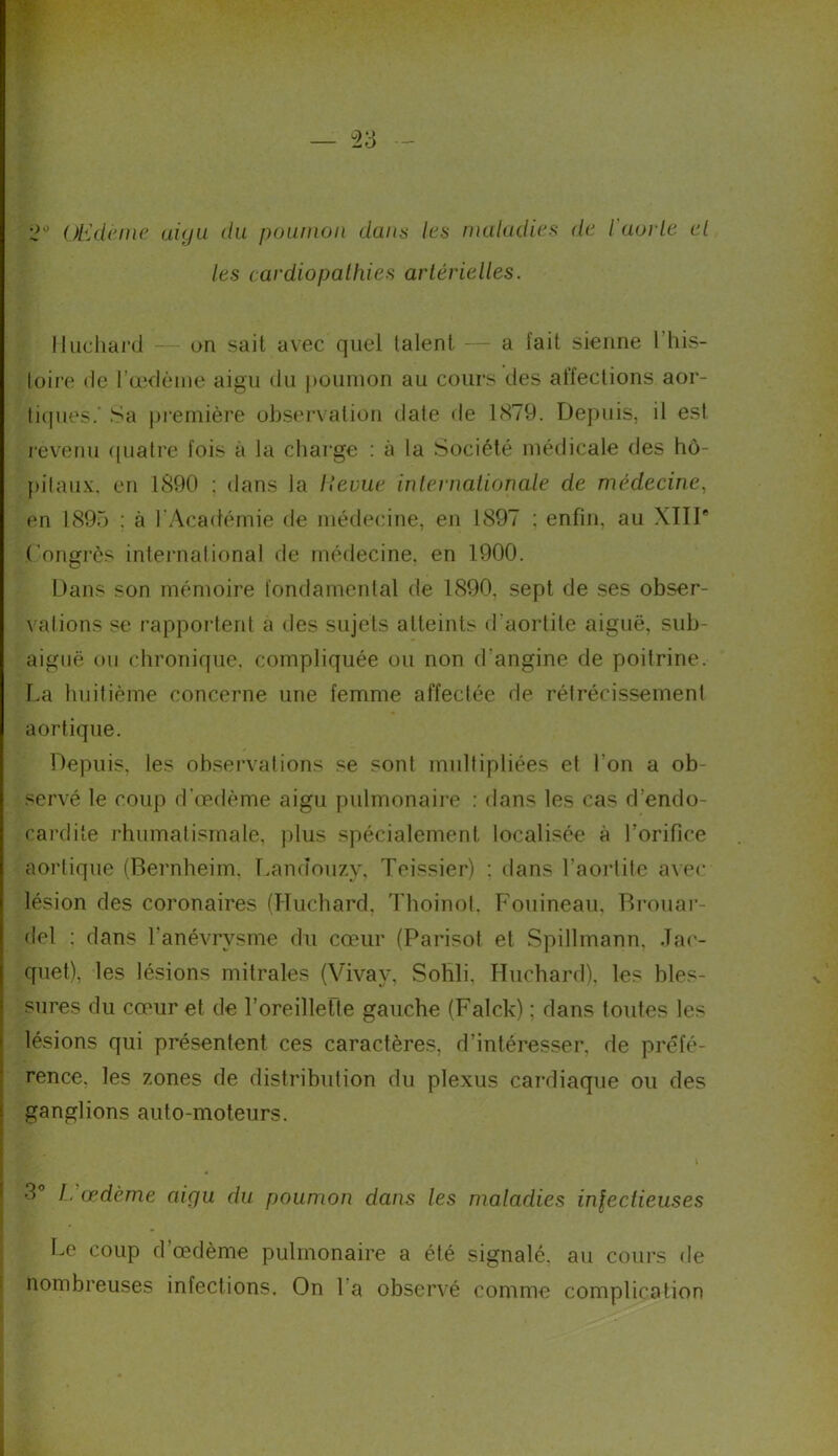 2° Œdème aigu du poumon dans les maladies de l'aorte el les cardiopathies artérielles. Huchard — on sait avec quel talent. — a lait sienne 1 his- loire de l'oedème aigu du poumon au cours des affections aor- tiques.’ Sa première observation date de 1879. Depuis, il est rêve nu quatre fois à la charge : à la Société médicale des hô- pitaux. en 1890 ; dans la lleuue internationale de médecine, en 1895 ; à l’Académie de médecine, en 1897 ; enfin, au XITI° Congrès international de médecine, en 1900. Dans son mémoire fondamental de 1890, sept de ses obser- vations se rapportent a des sujets atteints d’aortite aiguë, sub- aiguë ou chronique, compliquée ou non d’angine de poitrine. La huitième concerne une femme affectée de rétrécissement aortique. Depuis, les observations se sont multipliées et l’on a ob- servé le coup d’œdème aigu pulmonaire : dans les cas d’endo- cardite rhumatismale, plus spécialement localisée à l’orifice aortique (Bernheim. Landouzy, Teissier) : dans l’aortite avec lésion des coronaires (Huchard, Thoinot. Fouineau, Brouar- del : dans l’anévrvsme du cœur (Parisot et Spillmann, Jac- quet), les lésions mitrales (Vivay, Sohli. Huchard), les bles- sures du cœur et de l'oreillette gauche (Falck) ; dans toides les lésions qui présentent ces caractères, d’intéresser, de préfé- rence. les zones de distribution du plexus cardiaque ou des ganglions auto-moteurs. \ 3° L’œdème aigu du poumon dans les maladies inlectieuses Le coup d œdème pulmonaire a été signalé, au cours de nombreuses infections. On l a observé comme complication