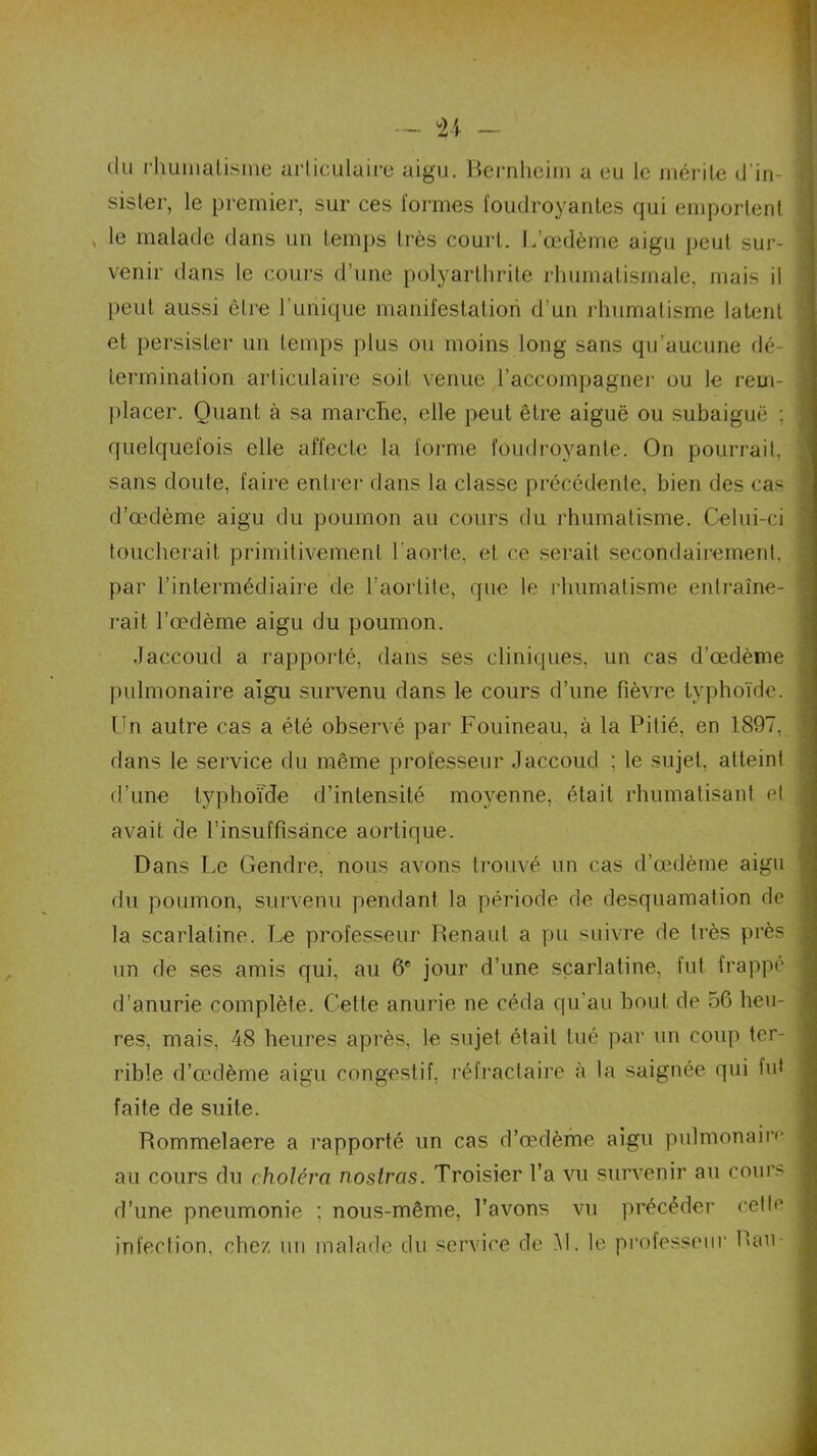 du rhumatisme articulaire aigu. Bernheim a eu le mérite d'in sister, le premier, sur ces formes foudroyantes qui emportent » le malade dans un temps très court. L’œdème aigu peut sur- venir dans le cours d’une polyarthrite rhumatismale, mais il peut aussi être l’unique manifestation d’un rhumatisme latent et persister un temps plus ou moins long sans qu’aucune dé- termination articulaire soit venue l’accompagner ou le rem- placer. Quant à sa marche, elle peut être aiguë ou subaiguë ; quelquefois elle affecte la forme foudroyante. On pourrait, sans doute, faire entrer dans la classe précédente, bien des cas d’œdème aigu du poumon au cours du rhumatisme. Celui-ci toucherait primitivement l'aorte, et ce serait secondairement, par l’intermédiaire de l’aortite, que le rhumatisme entraîne- rait l’œdème aigu du poumon. Jaccoud a rapporté, dans ses cliniques, un cas d’œdème pulmonaire aigu survenu dans le cours d’une fièvre typhoïde. Un autre cas a été observé par Fouineau, à la Pitié, en 1897, dans le service du même professeur Jaccoud : le sujet, atteint d’une typhoïde d’intensité moyenne, était rhumatisant el avait de l’insuffisance aortique. Dans Le Gendre, nous avons trouvé un cas d’œdème aigu du poumon, survenu pendant la période de desquamation de la scarlatine. Le professeur Renaut a pu suivre de très près un de ses amis qui, au 6e jour d’une scarlatine, fut frappé d’anurie complète. Cette anurie ne céda qu’au bout de 56 heu- res, mais, 48 heures après, le sujet était tué par un coup ter- rible d’œdème aigu congestif, réfractaire à la saignée qui fut faite de suite. Rommelaere a rapporté un cas d’œdème aigu pulmonaire au cours du choléra nostras. Troisier l’a vu survenir au cours d’une pneumonie ; nous-même, l’avons vu précéder cette infection, chez un malade du service de M. le professeur Rau-