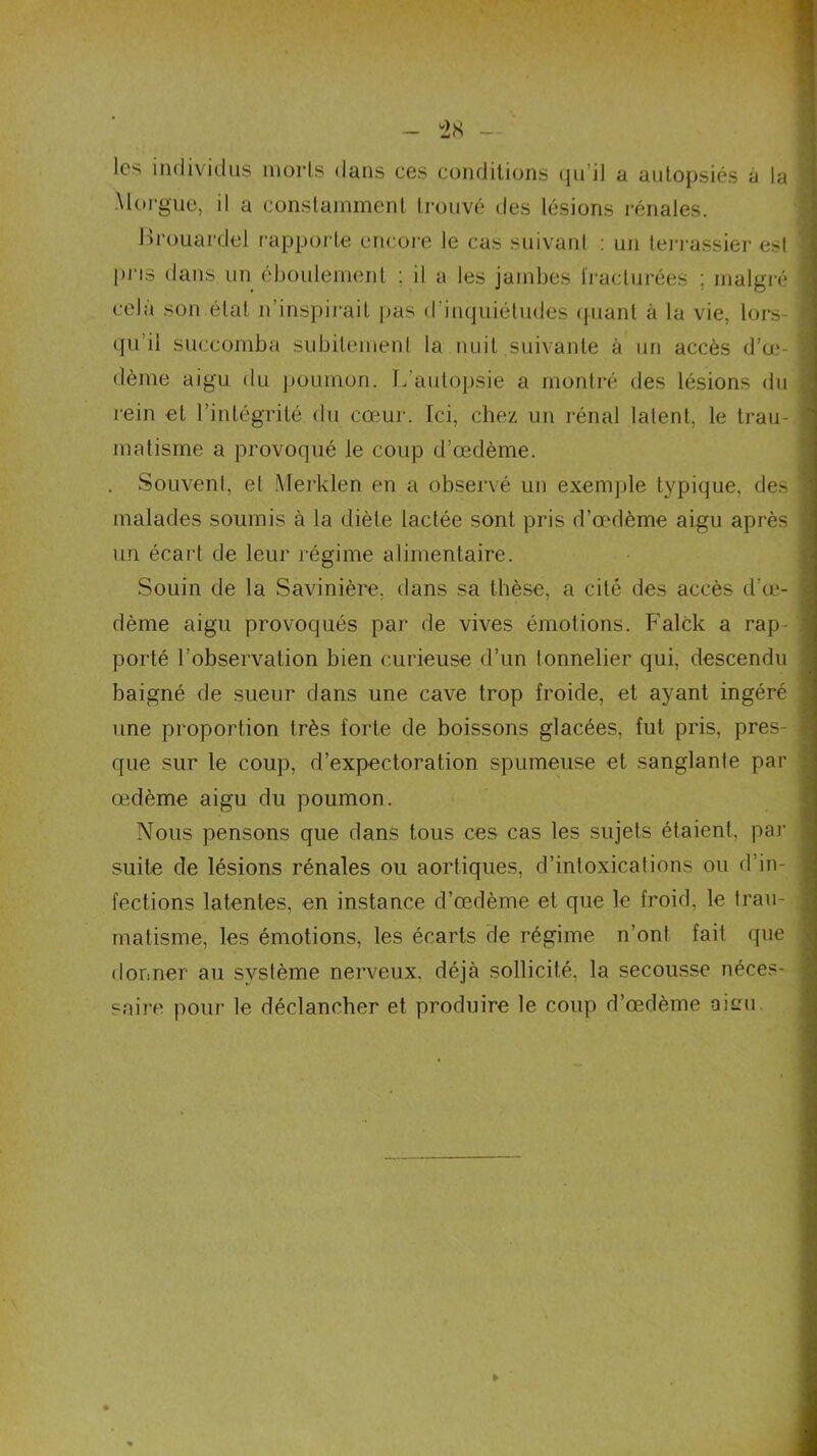 les individus morts dans ces conditions qu il a autopsiés a la Morgue, il a constamment trouvé des lésions rénales. Frouardel rapporte encore le cas suivant : un terrassier est pris dans un éboulemenl : il a les jambes fracturées ; malgré cela son état n’inspirait pas d'inquiétudes quant à la vie. lors- qu il succomba subitement la nuit suivante à un accès d’œ- dème aigu du poumon. L autopsie a montré des lésions du rein et l’intégrité du cœur. Ici, chez un rénal latent, le trau- matisme a provoqué le coup d’œdème. . Souvent, et Merklen en a observé un exemple typique, des malades soumis à la diète lactée sont pris d’œdème aigu après un écart de leur régime alimentaire. Souin de la Savinière. dans sa thèse, a cité des accès d’œ- dème aigu provoqués par de vives émotions. Falck a rap- porté l’observation bien curieuse d’un tonnelier qui, descendu baigné de sueur dans une cave trop froide, et ayant ingéré une proportion très forte de boissons glacées, fut pris, pres- que sur le coup, d’expectoration spumeuse et sanglante par œdème aigu du poumon. Nous pensons que dans tous ces cas les sujets étaient, par suite de lésions rénales ou aortiques, d’intoxications ou d’in- fections latentes, en instance d’œdème et que le froid, le trau- matisme, les émotions, les écarts de régime n’ont fait que donner au système nerveux, déjà sollicité, la secousse néces- saire pour le déclancher et produire le coup d’œdème aisu
