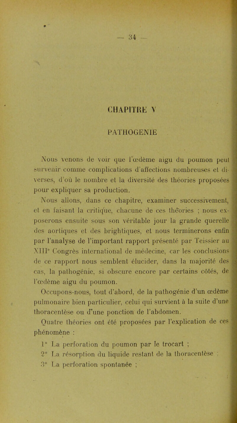 CHAP1T1Œ V PATHOGENIE Nous venons de voir que l'œdème aigu du poumon peut survenir comme complications d'affections nombreuses et di- verses, d’où le nombre et la diversité des théories proposées pour expliquer sa production. Nous allons, dans ce chapitre, examiner successivement, et en faisant la critique, chacune de ces théories ; nous ex- poserons ensuite sous son véritable jour la grande querelle des aortiques et des brightiques, et nous terminerons enfin par l’analyse de l’important rapport présenté par Teissier au XIIIe Congrès international de médecine, car les conclusions de ce rapport nous semblent élucider, dans la majorité des cas, la pathogénie, si obscure encore par certains côtés, de l’œdème aigu du poumon. Occupons-nous, tout d’abord, de la pathogénie d’un œdème pulmonaire bien particulier, celui qui survient à la suite d’une thoracentèse ou d’une ponction de l’abdomen. Quatre théories ont été proposées par l’explication de ces phénomène : \ 1° La perforation du poumon par le trocart ; 2° T.a résorption du liquide restant de la thoracentèse : 3° La perforation spontanée ;