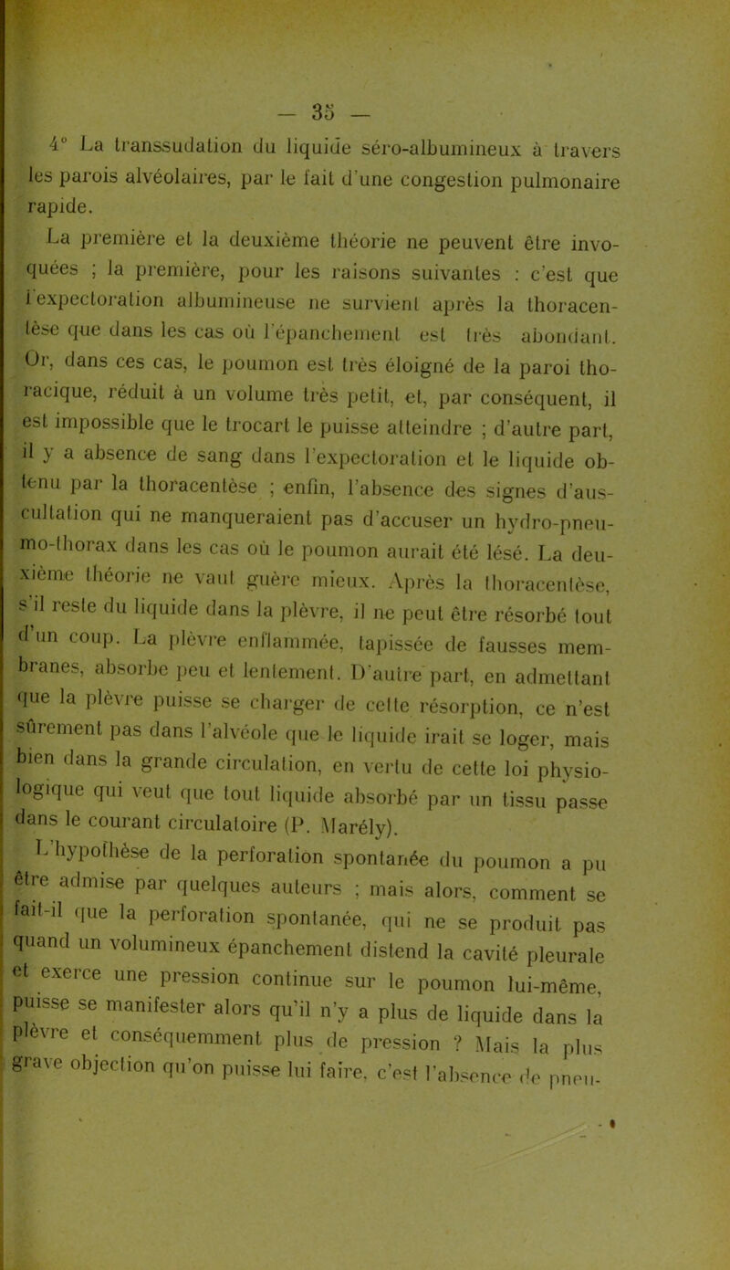 4° La transsudation du liquide séro-albumineux à travers les parois alvéolaires, par le l'ait d une congestion pulmonaire rapide. La première et la deuxième théorie ne peuvent être invo- quées ; la première, pour les raisons suivantes : c’est que ^expectoration albumineuse ne survient après la thoracen- lèse que dans les cas ou 1 épanchement est liés abondant. Or, dans ces cas, le poumon est très éloigné de la paroi tho- racique, réduit à un volume très petit, et, par conséquent, il est impossible que le trocart le puisse atteindre ; d’autre part, il y a absence de sang dans l’expectoration et le liquide ob- tenu par la thoracentèse ; enfin, l’absence des signes d’aus- cultation qui ne manqueraient pas d’accuser un hydro-pneu- mo-thorax dans les cas où le poumon aurait été lésé. La deu- xième théorie ne vaut guère mieux. Après la thoracentèse, s il reste du liquide dans la plèvre, il ne peut être résorbé tout d un coup. La plèvre enflammée, tapissée de fausses mem- branes, absorbe peu et lentement. D’autre part, en admettant que la plèvre puisse se charger de celte résorption, ce n’est sûrement pas dans l’alvéole que le liquide irait se loger, mais bien dans la grande circulation, en vertu de cette loi physio- logique qui veut que tout liquide absorbé par un tissu passe dans le courant circulatoire (P. Marély). j L hypofhèse de la perforation spontanée du poumon a pu être admise par quelques auteurs ; mais alors, comment se fait-d que la perforation spontanée, qui ne se produit pas quand un volumineux épanchement distend la cavité pleurale et exeice une pression continue sur le poumon lui-même, puisse se manifester alors qu’il n’y a plus de liquide dans la Plèvre et conséquemment plus de pression ? Mais la plus grave objection qu’on puisse lui faire, c’est l’absence de pneu