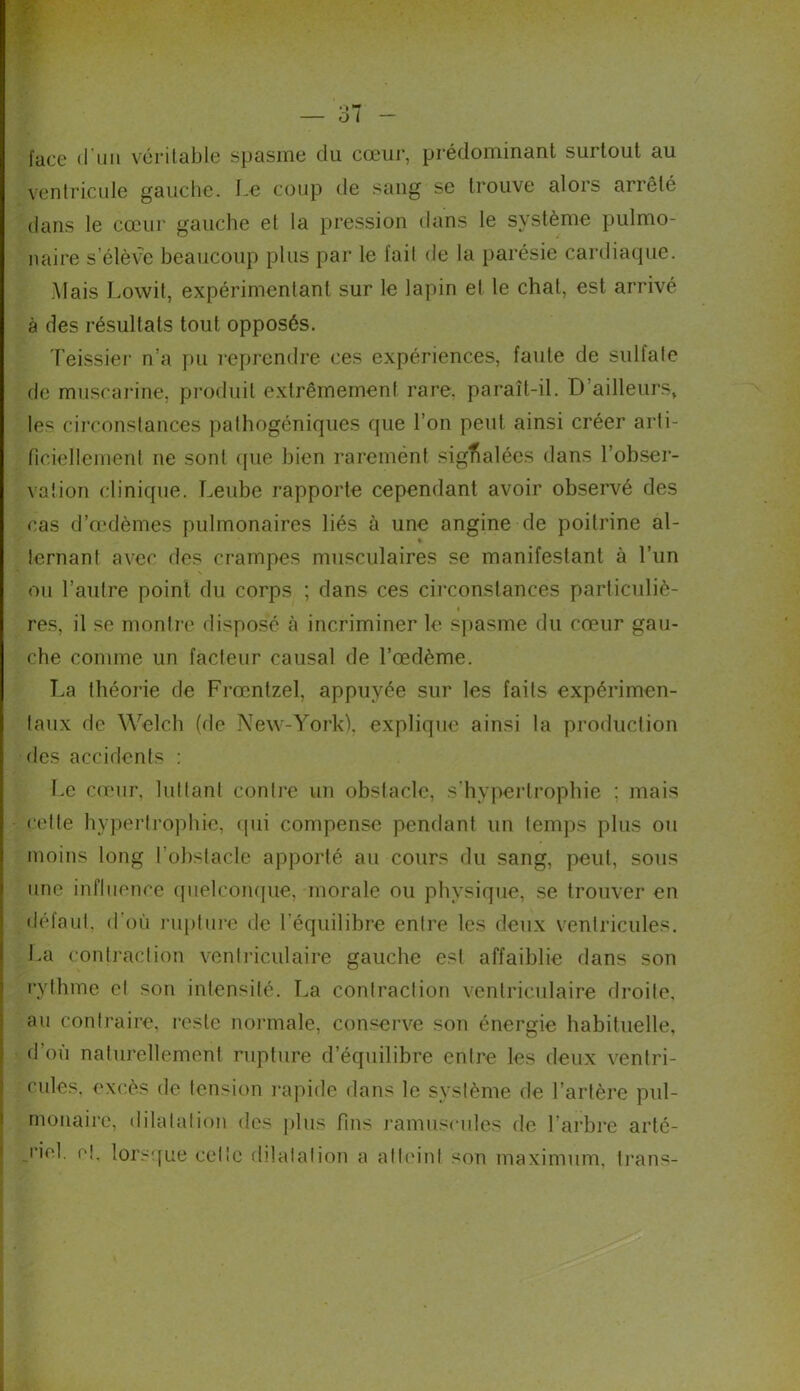 face (l'un véritable spasme du cœur, prédominant surtout au ventricule gauche, Le coup de sang se trouve alois arrêté dans le cœur gauche et la pression dans le système pulmo- naire s’élève beaucoup plus par le fait de la parésie cardiaque. Mais Lowit, expérimentant sur le lapin et le chat, est arrivé à des résultats tout opposés. Teissier n’a pu reprendre ces expériences, faute de sulfate de muscarine, produit extrêmement rare, paraît-il. D ailleurs, les circonstances pathogéniques que l’on peut ainsi créer arti- ficiellement ne sont que bien rarement signalées dans l'obser- vation clinique. Leube rapporte cependant avoir observé des cas dVrdèmes pulmonaires liés à une angine de poitrine al- % lernant avec des crampes musculaires se manifestant à l’un ou l’autre point du corps ; dans ces circonstances particuliè- res, il se montre disposé à incriminer le spasme du cœur gau- che comme un facteur causal de l’œdème. La théorie de Frœntzel, appuyée sur les faits expérimen- taux de Welch (de New-York), explique ainsi la production des accidents : Le cœur, luttant contre un obstacle, s’hypertrophie ; mais cette hypertrophie, (pii compense pendant un temps plus ou moins long l’obstacle apporté au cours du sang, peut, sous une influence quelconque, morale ou physique, se trouver en défaut, d'où rupture de l’équilibre entre les deux ventricules. La contraction ventriculaire gauche est affaiblie dans son rythme et son intensité. La contraction ventriculaire droite, au contraire, reste normale, conserve son énergie habituelle, d’où naturellement rupture d’équilibre entre les deux ventri- cules, excès de tension rapide dans le système de l’artère pul- monaire, dilatation des plus fins ramuseules de l’arbre arté- riel. ci. lorsque celte dilatation a atteint son maximum, trans-