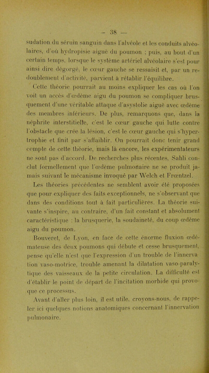sudation du sérum sanguin dans l’alvéole et lus conduits alvéo- j laires, d’où hydropisie aiguë du poumon ; puis, au bout d’un certain temps, lorsque le système artériel alvéolaire s’est pour ainsi dire dégorgé, le cœur gauche se ressaisit et, par un re- doublement d’activité, parvient à rétablir l’équilibre. Cette théorie pourrait au moins expliquer les cas où l’on voit un accès d’œdème aigu du poumon se compliquer brus- quement d’une véritable attaque d’asystolie aiguë avec œdème des membres inférieurs. De plus, remarquons que, dans la néphrite interstitielle, c’est le cœur gauche qui lutte contre l’obstacle que crée la lésion, c’est le cœur gauche qui s’hyper- trophie et finit par s’affaiblir. On pourrait donc tenir grand compte de cette théorie, mais là encore, les expérimentateurs ne sont pas d'accord. De recherches plus récentes, Sahli con- clut formellement que l’œdème pulmonaire ne se produit ja- mais suivant le mécanisme invoqué par Welch et Frœntzel. Les théories précédentes ne semblent avoir été proposées que pour expliquer des faits exceptionnels, ne s’observant que dans des conditions tout à fait particulières. La théorie sui- vante s’inspire, au contraire, d’un fait constant et absolument caractéristique : la brusquerie, la soudaineté, du coup œdème aigu du poumon. Bouveret, de Lyon, en face de cette énorme fluxion œdé- mateuse des deux poumons qui débute ët cesse brusquement, pense qu’elle n’est que l’expression d’un trouble de l’innerva lion vaso-motrice, trouble amenant la dilatation vaso-paralv- liquc des vaisseaux de la petite circulation. La difficulté est d’établir le point de départ de l’incitation morbide qui provo- que ce processus. Avant d’aller plus loin, il est utile, croyons-nous, de rappe- ler ici quelques notions anatomiques concernant 1 innervation pulmonaire. . i «A..