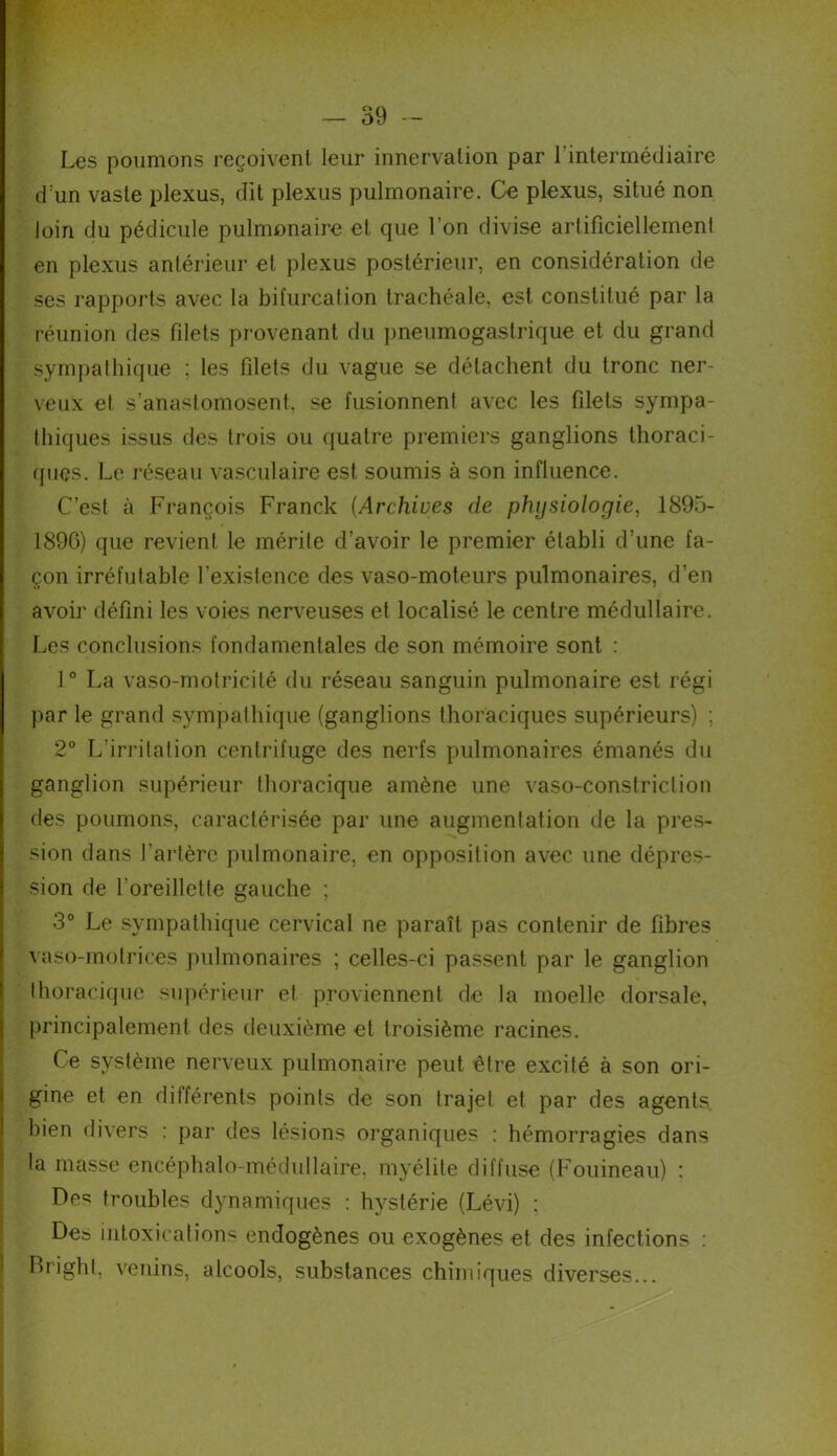 Les poumons reçoivent leur innervation par 1 intermédiaire d:un vaste plexus, dit plexus pulmonaire. Ce plexus, situé non loin du pédicule pulmonaire et que l’on divise artificiellement en plexus antérieur et plexus postérieur, en considération de ses rapports avec la bifurcation trachéale, est constitué par la réunion des filets provenant du pneumogastrique et du grand sympathique ; les filets du vague se détachent du tronc ner- veux et s’anastomosent, se fusionnent avec les filets sympa- thiques issus des trois ou quatre premiers ganglions thoraci- ques. Le réseau vasculaire est soumis à son influence. C’est à François Franck (Archives de physiologie, 1895- 1896) que revient le mérite d’avoir le premier établi d’une fa- çon irréfutable l’existence des vaso-moteurs pulmonaires, d’en avoir défini les voies nerveuses et localisé le centre médullaire. Les conclusions fondamentales de son mémoire sont : 1° La vaso-motricité du réseau sanguin pulmonaire est régi par le grand sympathique (ganglions thoraciques supérieurs) ; 2° L'irritation centrifuge des nerfs pulmonaires émanés du ganglion supérieur thoracique amène une vaso-constriction des poumons, caractérisée par une augmentation de la pres- sion dans l’artère pulmonaire, en opposition avec une dépres- sion de l'oreillette gauche ; 3° Le sympathique cervical ne paraît pas contenir de fibres vaso-motrices pulmonaires ; celles-ci passent par le ganglion thoracique supérieur et proviennent de la moelle dorsale, principalement des deuxième et troisième racines. Ce système nerveux pulmonaire peut être excité à son ori- gine et en dilférents points de son trajet et par des agents bien divers : par des lésions organiques : hémorragies dans la masse encéphalo-médullaire, myélite diffuse (Fouineau) : De5? troubles dynamiques : hystérie (Lévi) : Des intoxications endogènes ou exogènes et des infections : Brighl, venins, alcools, substances chimiques diverses...