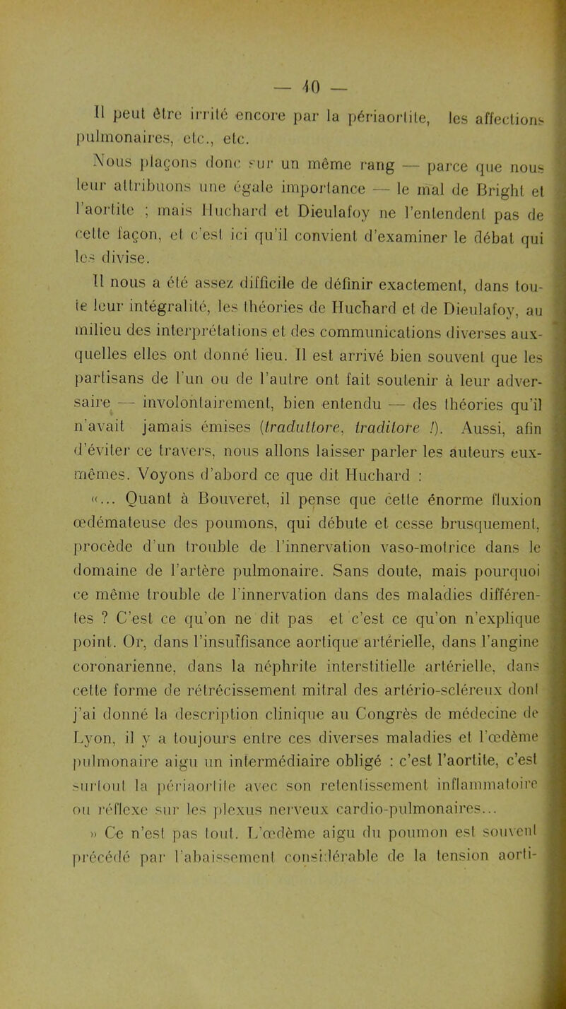 Il peut être irrité encore par la périaorlile, les affections pulmonaires, etc., etc. Nous plaçons donc sur un même rang — parce que nous leur attribuons une égale importance — le mal de Bright et 1 aortite ; mais Huchard et Dieulafoy ne l’entendent pas de cette façon, et c’est ici qu’il convient d’examiner le débat qui les divise. Il nous a été assez difficile de définir exactement, dans tou- te leur intégralité, les théories de Huchard et de Dieulafoy, au milieu des interprétations et des communications diverses aux- quelles elles ont donné lieu. Il est arrivé bien souvent que les partisans de l'un ou de l’autre ont fait soutenir à leur adver- saire — involontairement, bien entendu — des théories qu’il n’avait jamais émises (.iraduttore, tradilote !). Aussi, afin d’éviter ce travers, nous allons laisser parler les auteurs eux- rnêmes. Voyons d’abord ce que dit Huchard : «... Quant à Bouveret, il pense que cette énorme fluxion œdémateuse des poumons, qui débute et cesse brusquement, procède d’un trouble de l’innervation vaso-motrice dans le domaine de l’artère pulmonaire. Sans doute, mais pourquoi ce même trouble de l’innervation dans des maladies différen- tes ? C’est ce qu’on ne dit pas et c’est ce qu’on n’explique point. Or, dans l’insuffisance aortique artérielle, dans l’angine coronarienne, dans la néphrite interstitielle artérielle, dans cette forme de rétrécissement mitral des artério-scléreux dont j’ai donné la description clinique au Congrès de médecine de Lyon, il y a toujours entre ces diverses maladies et l’œdème pulmonaire aigu un intermédiaire obligé : c’est l’aortite, c’est >urloul la périaorlile avec son retentissement inflammatoire ou réflexe sur les plexus nerveux cardio-pulmonaires... » Ce n’est pas tout. L’œdème aigu du poumon esl souvent précédé par l'abaissement considérable de la tension aorti-