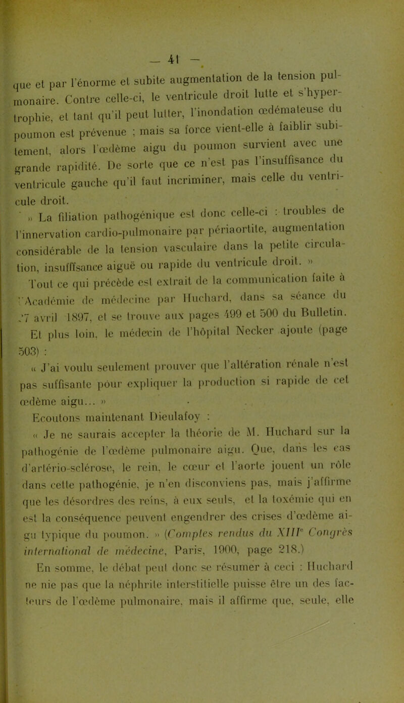 que et par l’énorme et subite augmentation de la tension pul- monaire. Contre celle-ci, le ventricule droit lutte et s hyper- trophie, et tant qu’il peut lutter, l'inondation œdémateuse du poumon est prévenue ; mais sa force vient-elle à faiblir subi- tement, alors l’œdème aigu du poumon survient avec une grande rapidité. Ile sorte que ce n’est pas l’insuffisance du ventricule gauche qu'il faut incriminer, mais celle du venin- cule droit. n La filiation pathogénique est donc celle-ci : troubles ce l’innervation cardio-pulmonaire par périaortite, augmentation considérable de la tension vasculaire dans la petite circula- tion, insuffisance aiguë ou rapide du ventricule droit. Tout ce qui précède est extrait de la communication faite à VAcadémie de médecine par Huchard, dans sa séance du ,7 avril 1897, cl se trouve aux pages 499 et 500 du Bulletin. Et plus loin, le médecin de l’hôpital Necker ajoute (page 503) : « J’ai voulu seulement prouver que l’altération rénale nest pas suffisante pour expliquer la production si rapide de cet œdème aigu... » Ecoutons maintenant Dieulafoy : « Je ne saurais accepter la théorie de M. Huchard sur la pathogénie de l’œdème pulmonaire aigu. Que, dans les cas d’artério-sclérose, le rein, le cœur el 1 aorte jouent un rôle dans cette pathogénie, je n’en disconviens pas, mais j’affirme que les désordres des reins, à eux seuls, et la toxémie qui en est la conséquence peuvent engendrer des crises d’œdème ai- gu typique du poumon. » (Comptes rendus du X11V C ongrès international de médecine, Paris, 1900, page 218.) En somme, le débat peul donc se résumer à ceci : Huchard ne nie pas que la néphrite interstitielle puisse être un des fac- teurs de l’œdème pulmonaire, mais il affirme que, seule, elle
