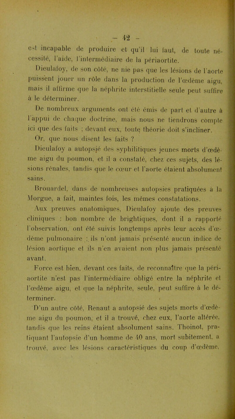 c4 incapable de produire el qu’il lui faut, de toute né- cessité, l'aide, l'intermédiaire de la périaortite. Dieulafoy, de son côté, ne nie pas que les lésions de l'aorte puissent jouer un rôle dans la production de l’œdème aigu, mais il aflirme que la néphrite interstitielle seule peut suffire à le déterminer. De nombreux arguments ont été émis de part el d'autre à l’appui de chaque doctrine, mais nous ne tiendrons compte ici que des laits ; devant eux, toulq théorie doit s’incliner. Or, que nous disent les laits ? Dieulafoy a autopsié des syphilitiques jeunes morts d’œdè- me aigu du poumon, et il a constaté, chez ces sujets, des lé- sions rénales, tandis que le cœur et l’aorte étaient absolument sains. Brouardel, dans de nombreuses autopsies pratiquées à la Morgue, a fait, maintes fois, les mêmes constatations. Aux preuves anatomiques, Dieulafoy ajoute des preuves cliniques : bon nombre de brightiques, dont il a rapporté l'observation, ont été suivis longtemps après leur accès d’œ- dème pulmonaire ils n’ont jamais présenté aucun indice de lésion aortique el ils n’en avaient non plus jamais présenté avant. Force est bien, devant ces faits, de reconnaître que la péri- aortite n’est pas l’intermédiaire obligé entre la néphrite el l’œdème aigu, et que la néphrite, seule, peut suffire à le dé- terminer. < D’un autre côté, Renaut a autopsié des sujets morts d’œdè- me aigu du poumon, et il a trouvé, chez eux, l’aorte altérée, tandis que les reins étaient absolument sains. Thoinot, pra- tiquant l’autopsie d’un homme de 40 ans, mort subitement, a trouvé, avec les lésions caractéristiques du coup d’œdème.