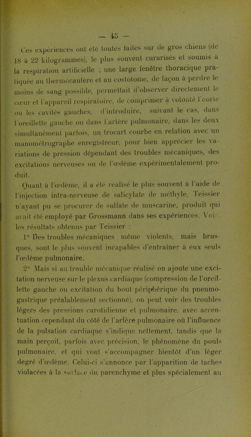 Ces expériences uni élé loules lailes sur de gros chiens (de 18 à 22 kilogrammes), le plus souvent curarisés el soumis à la respiration artificielle ; une large fenêtre thoracique pra- tiquée au thermocautère et au costotome, de laçon à perdre le moins de sang possible, permettait d’observer directement le cœur et l'appareil respiratoire, de comprimer à volonté 1 aorte ou les cavités gauches, d’introduire, suivant le cas, dan- l'oreillette gauche ou dans 1 artère pulmonaire, dans les deux simultanément parfois, un trocart courbe en relation avec un manométrographe enregistreur, pour bien apprécier les \a- riations de pression dépendant des troubles mécaniques, des excitations nerveuses ou de l’œdème expérimentalement pro- duit. Quant à l’œdème, il a élé réalisé le plus souvent à l'aide de l’injection intra-nerveuse de salicylale de méthyle, leissier n’ayant pu se procurer de sulfate de muscarine, produit qui avait élé employé par Grossmann dans ses expériences. \ oi les résultats obtenus par Teissier : 1° Des troubles mécaniques même violents, mais brus- ques, sont le plus souvent incapables d’entraîner à eux seuls l’œdème pulmonaire. 2° Mais si au trouble mécanique réalisé on ajoute une exci- tation nerveuse sur le plexus cardiaque (compression de l’oreil- lette gauche ou excitation du bout périphérique du pneumo- gastrique préalablement sectionné), on peut voir des troubles légers des pressions carotidienne et pulmonaire, avec accen- tuation cependant du côté de Tarière pulmonaire où l’influence de la pulsation cardiaque s’indique nettement, tandis que la main perçoit, parfois avec précision, le phénomène du pouN pulmonaire, et qui vont s’accompagner bientôt d’un léger degré d’œdème. Celui-ci s’annonce par l’apparition de tacher violacées à la surface du parenchyme et plus spécialement au