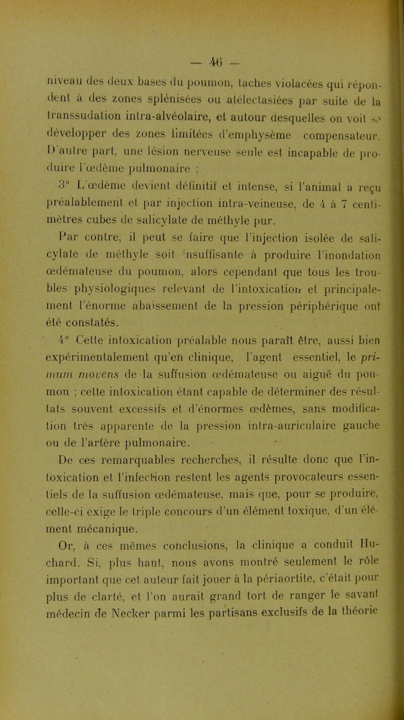niveau des deux bases du poumon, taches violacées qui répon- dent à des zones splénisôes ou aiélectasiées par suite de la Iranssudatioh intra-alvéolaire, et autour desquelles on voit se développer des zones limitées d’emphysème compensateur. I) autre part, une lésion nerveuse seule est incapable de pro- duire l'oedème pulmonaire ; 3° L’œdème devient définitif et intense, si l’animal a reçu préalablement et par injection intra-veineuse, de 4 à 7 centi- mètres cubes de salicylate de méthyle pur. Par contre, il peut se faire que l’injection isolée de sali- cylate de méthyle soit uisuffisante à produire l’inondation œdémateuse du poumon, alors cependant que tous les trou- bles physiologiques relevant de l’intoxication et principale- ment l’énorme abaissement de la pression périphérique ont été constatés. 4° Cette intoxication préalable nous paraît être, aussi bien expérimentalement qu’en clinique, l’agent essentiel, le pri- inuin mouens de la suffusion œdémateuse ou aiguë du pou- mon ; cette intoxication étant capable de déterminer des résul- tats souvent excessifs et d’énormes œdèmes, sans modifica- tion très apparente de la pression intra-auriculaire gauche ou de l’artère pulmonaire. De ces remarquables recherches, il résulte donc que l’in- toxication et l’infection restent les agents provocateurs essen- tiels de la suffusion œdémateuse, mais que, pour se produire, celle-ci exige le triple concours d’un élément toxique, d’un élé- ment mécanique. Or, à ces mêmes conclusions, la clinique a conduit Hu- chard. Si, plus haut, nous avons montré seulement le rôle important que cet auleur fait jouer à la périaortile, c’était pour plus de clarté, et l’on aurait grand tort de ranger le savant médecin de Necker parmi les partisans exclusifs de la théorie