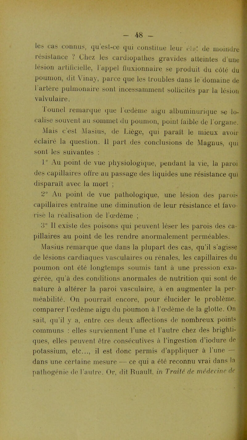 lus cas connus, qu’esl-ce qui constitue leur . la: de moindre résistance ? Chez les cardiopathes gravides atteintes d’une lésion artificielle, l’appel fluxionnaire se produit du côté du poumon, dit \ inay, parce que les troubles dans le domaine de 1 artère pulmonaire sont incessamment sollicités par la lésion valvulaire. 1 ounel remarque que l'œdème aigu albuminurique se lo- calise souvent au sommet du poumon, point faible de l’organe. Mais c’est Masius, de Liège, qui paraît le mieux avoir éclairé la question. 11 part des conclusions de Magnus, qui sont les suivantes : 1 ° Au point de vue physiologique, pendant la vie, la paroi des capillaires offre au passage des liquides une résistance qui disparaît avec la mort ; 2° Au point de vue pathologique, une lésion des paroi- capillaires entraîne une diminution de leur résistance et favo- risé la réalisalion de l’œdème ; 3° 11 existe des poisons qui peuvent léser les parois des ca- pillaires au point de les rendre anormalement perméables. Masius remarque que dans la plupart des cas, qu’il s’agisse de lésions cardiaques vasculaires ou rénales, les capillaires du poumon ont été longtemps soumis tant à une pression exa- gérée, qu’à des conditions anormales de nutrition qui sont de nature à altérer la paroi vasculaire, à en augmenter la per- méabilité. On pourrait encore, pour élucider le problème, comparer l’œdème aigu du poumon à l’œdème de la glotte. On sait, qu’il y a, entre ces deux affections de nombreux points communs : elles surviennent l’une et l’autre chez des brighti- ques, elles peuvent être consécutives à l’ingestion d’iodure de potassium, etc..., il est donc permis d’appliquer à l’une — dans une certaine mesure — ce qui a été reconnu vrai dans la pathogénie de l’autre. Or, dit Ruault, in Traité de médecine de