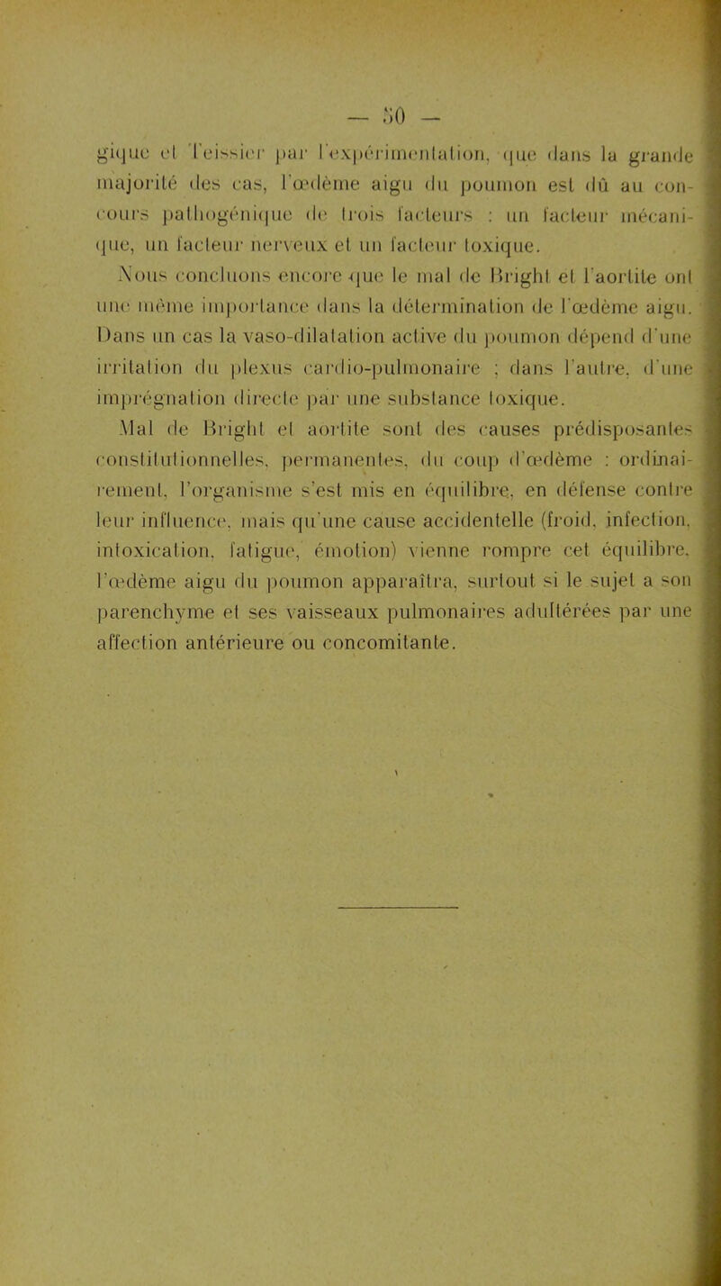 gique et Teissier par I expérimentalion, (jue dans la grande majorité des cas, l’oedème aigu du poumon est dû au cou- reurs pathogénique de trois facteurs : un facteur mécani- , (jue, un facteur nerveux et un facteur toxique. Nous concluons encore-que le mal de Brighl et l'aortite ont une même importance dans la détermination de l'œdème aigu. Dans un cas la vaso-dilatation active du poumon dépend d’une 1 irritation du plexus cardio-pulmonaire ; dans l'autre, d'une 1 imprégnation directe par une substance toxique. Mal de Briglit et aortite sont des causes prédisposantes ■ constitutionnelles, permanentes, du coup d’œdème : ordinai- rement, l’organisme s’est mis en équilibre, en défense contre ] leur influence, mais qu’une cause accidentelle (froid, infection, , intoxication, fatigue, émotion) vienne rompre cet équilibre, l’œdème aigu du poumon apparaîtra, surtout si le sujet a son i parenchyme et ses vaisseaux pulmonaires adultérées par une j affection antérieure ou concomitante.