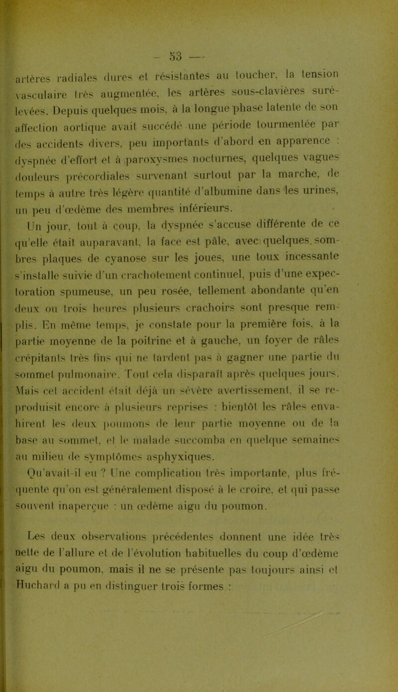 artères radiales dures et résistantes au touchei. la tension vasculaire très augmentée, les artères sous-clavières suré- levées. Depuis quelques mois, à la longue phase latente de son affection aortique avait succédé une période tourmentée par des accidents divers, peu importants d abord en apparence dyspnée d’effort el à paroxysmes nocturnes, quelques vagues douleurs précordiales survenant surtout par la marche, de temps à autre très légère quantité d’albumine dans les urines, un peu d’œdème des membres inférieurs. Un jour, tout à coup, la dyspnée s’accuse différente de ce quelle était auparavant, la face est pâle, avec quelques.som- bres plaques de cyanose sur les joues, une toux incessante s’installe suivie d’un crachotement continuel, puis d’une expec- toration spumeuse, un peu rosée, tellement, abondante qu en deux ou trois heures plusieurs crachoirs sont presque rem- idis. En même temps, je constate pour la première fois, à la partie moyenne de la poitrine et à gauche, un foyer de râles crépitants très lins qui ne tardent pas à gagner une partie du sommet pulmonaire. Tout cela disparaît après quelques jours. Mais cet accident était déjà un sévère avertissement, il se re- produisit encore à plusieurs reprises : bientôt les râles enva- hirent les deux poumons de leur paîtie moyenne ou de la base au sommet, et le malade succomba en quelque semaines au milieu de symptômes asphyxiques. Ou'avail-il eu ? l ue complication très importante, plus fré- quente qu’on est généralement disposé à le croire, et qui passe souvent inaperçue : un œdème aigu du poumon. Les deux observations précédentes donnent une idée très nette de l’allure el de l’évolution habituelles du coup d’œdème aigu du poumon, mais il ne se présente pas toujours ainsi et Huchard a pu en distinguer trois formes :