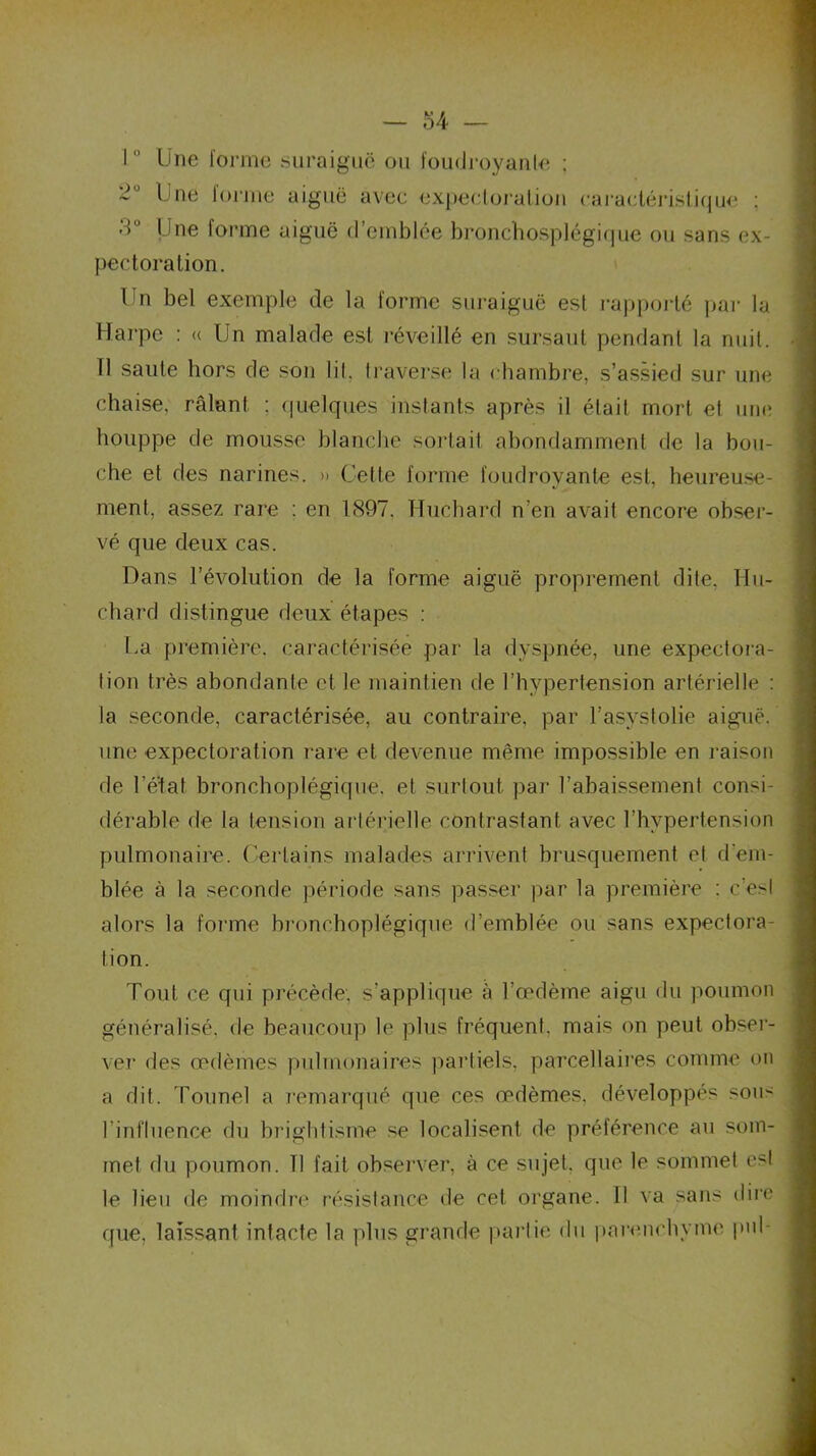 10 Une forme suraiguë ou foudroyante : Une forme aiguë avec expectoration caractéristique ; ■ ’> Une forme aiguë d’emblée bronchosplégique ou sans ex- pectoration. Un bel exemple de la forme suraiguë est rapporté par la Harpe : « Un malade est réveillé en sursaut pendant la nuit. Tl saute hors de sou lit. traverse la chambre, s’assied sur une chaise, râlant : quelques instants après il était mort et une houppe de mousse blanche sortait abondamment de la bou- che et des narines. » Cette forme foudroyante est, heureuse- ment, assez rare : en 1897. Huehard n’en avait encore obser- vé que deux cas. Dans l’évolution de la forme aiguë proprement dite, llu- chard distingue deux étapes : ha première, caractérisée par la dyspnée, une expectora- tion très abondante et le maintien de l’hypertension artérielle : la seconde, caractérisée, au contraire, par l’asystolie aiguë, une expectoration rare et devenue même impossible en raison de l’éxat bronchoplégique, et surtout par l’abaissement consi- dérable de la tension artérielle contrastant avec l’hypertension pulmonaire. Certains malades arrivent brusquement et d’em- blée à la seconde période sans passer par la première : c’est alors la forme bronchoplégique d’emblée ou sans expectora- tion. Tout ce qui précède, s’applique à l’œdème aigu du poumon généralisé, de beaucoup le plus fréquent, mais on peut obser- ver des œdèmes pulmonaires partiels, parcellaires comme on a dit. Tounel a remarqué que ces œdèmes, développés sous l’influence du brightisme se localisent de préférence au som- met du poumon. 11 fait observer, à ce sujet, que le sommet est le heu de moindre résistance de cet organe. Il va sans dire que, laissant intacte la plus grande partie du parenchyme pnl-