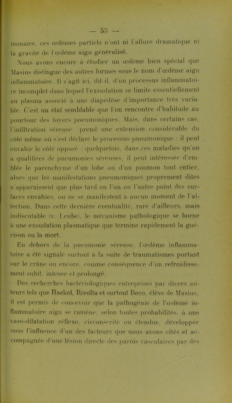— DD monaire, ces œdèmes partiels n ont ni 1 allure dramatique ni la gravité de l'œdème aigu généralisé. Nous avons encore à étudier un œdème bien spécial que Masius distingue des autres formes sous le nom d œdème aigu inflammatoire. 11 s agit ici. dit-il. d un processus inllammatoi- re incomplet dans lequel l’exsudation se limite essentiellement au plasma associé à une diapédèse d importance très varia- ble. C’est un état semblable que l’on rencontre d’habitude au pourtour des foyers pneumoniques. Mais, dans certains cas. l'infiltration séreuse prend une extension considérable du côté même où s’est déclaré le processus pneumonique : il peut envahi]* le côté opposé : quelquefois, dans ces maladies qu'on a qualifiées de pneumonies séreuses, il peut intéresser d’em- blée le parenchyme d’un lobe ou d’un poumon tout entier, alors que les manifestations pneumoniques proprement dites n’apparaissent que plus tard en l'un ou l’autre point des sur- faces envahies, ou ne se manifestent à aucun moment de 1 af- fection. Dans cette dernière éventualité, rare d’ailleurs, mais indiscutable (v. Leube). le mécanisme pathologique se borne à une exsudation plasmatique que termine rapidement la gué- rison ou la mort. En dehors de la pneumonie séreuse, l’œdème inflamma- toire a été signalé surtout à la suite de traumatismes portant sur le crâne ou encore, comme conséquence d’un refroidisse- ment subit, intense et prolongé. Des recherches bactériologiques en Méprisés par dix ers au- teurs tels que TTaekel, Rivolta et surtout Beco. élève de Masius. il est permis de concevoir que la pathogénie de l’œdème in- flammatoire aigu se ramène, selon toutes probabilités, à une vaso-dilatation réflexe, circonscrite ou étendue, développée sous l’influence d’un des facteurs que nous avons cités et ac- compagnée <1 une lésion directe des parois vasculaires par des