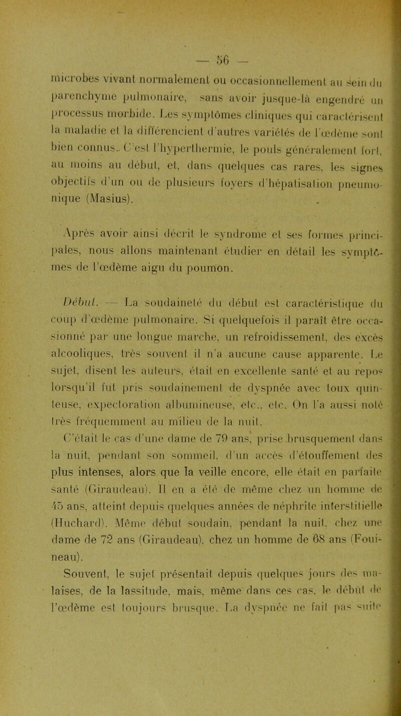 microbes vivant normalement ou occasionnellement au sein du parenchyme pulmonaire, sans avoir jusque-là engendré un processus morbide. Les symptômes cliniques qui caractérisent la maladie et la différencient d’autres variétés de l'oedème sont bien connus.. C'est l’hyperthermie, le pouls généralement fort, au moins au début, et, dans quelques cas rares, les signes objectifs d'un ou de plusieurs loyers d’hépatisation pneumo- nique (Masius). Après avoir ainsi décrit le syndrome et ses formes princi- pales, nous allons maintenant étudier en détail les symptô- mes de l’œdème aigu du poumon. Début.. — La soudaineté du début est caractéristique du coup d'œdème pulmonaire. Si quelquefois il paraît être occa- sionné par une longue marche, un refroidissement, des excès alcooliques, très souvent il n’a aucune cause apparente. Le sujet, disent les auteurs, était en excellente santé et au repos lorsqu’il fut pris soudainement île dyspnée avec toux quin- teuse, expectoration albumine lise, etc., etc. On l’a aussi noté très fréquemment au milieu de la nuit. C’était le cas d’une dame de 70 ans, prise brusquement dans la nuit, pendant son sommeil, d'un accès d’étouffement des plus intenses, alors que la veille encore, elle était en parfaite santé (Giraudeau). Il en a été de même chez un homme de i5 ans, atteint depuis quelques années de néphrite interstitielle (Huchard). Même début soudain, pendant la nuit, chez une dame de 72 ans (Giraudeau). chez un homme de 68 ans (Foui- neau). Souvent, le sujet présentait depuis quelques jours des ma- laises, de la lassitude, mais, même dans ces cas. le début de l’œdème est toujours brusque. T,a dyspnée ne fait pas suite
