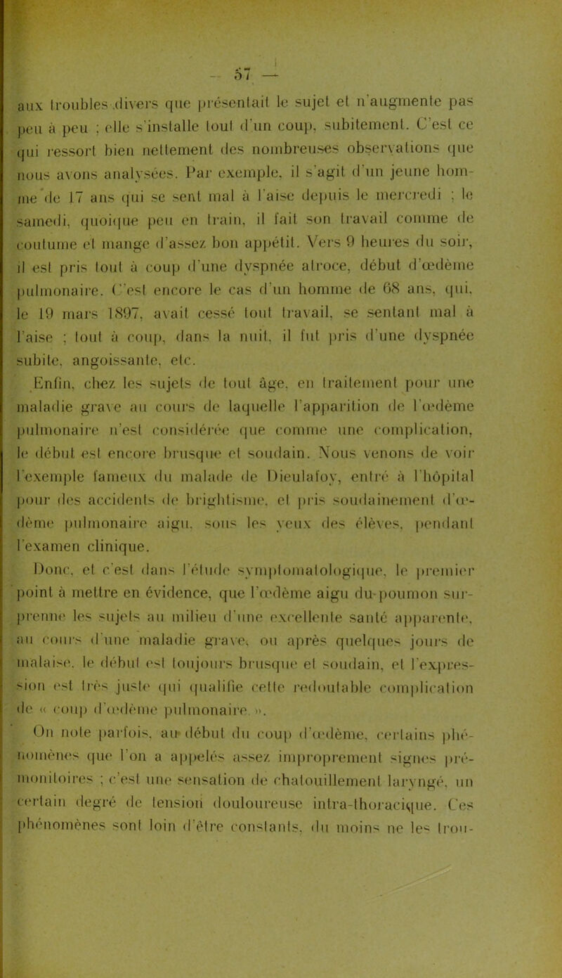 ! +* •* - - D / — aux troubles .divers que présentait le sujet et n augmente pas peu à peu ; elle s'installe tout d'un coup, subitement. C est ce qui ressort bien nettement des nombreuses observations que nous avons analysées. Par exemple, il s'agit d'un jeune hom- me de 17 ans qui se sent mal à l'aise depuis le mercredi ; le samedi, quoique peu en train, il fait son travail comme de coutume et mange d’assez bon appétit. Vers 9 heures du soir, il est pris tout à coup d'une dyspnée atroce, début d’œdème pulmonaire, (“est encore le cas d'un homme de 68 ans, qui, le 19 mars 1897, avait cessé tout travail, se sentant mal à l’aise ; tout à coup, dans la nuit, il fut pris d une dyspnée subite, angoissante, etc. Enfin, chez les sujets de tout âge, en traitement pour une maladie grave au cours de laquelle l’apparition de l'œdème pulmonaire n’est considérée que comme une complication, le début est encore brusque et soudain. Nous venons de voir l’exemple fameux du malade de Dieulaloy, entré à 1 ‘hôpital pour des accidents de brightisme, et pris soudainement d’œ- dème pulmonaire aigu, sous les yeux des élèves, pendant l’examen clinique. Donc, et c'est dans l’élude symptomatologique, le premier point à mettre en évidence, que l’œdème aigu du poumon sur- prenne les sujets au milieu d’une excellente sauté apparente, au cours d'une maladie grave, ou après quelques jours de malaise, le début est toujours brusque et soudain, et l'expres- sion est très juste qui qualifie cette redoutable complication de « coup d’œdème pulmonaire. ». On note parfois, au début du coup d’œdème, certains phé- nomènes que l’on a appelés assez improprement signes pré- monitoires ; c’est une sensation de chatouillement laryngé, un certain degré de tension douloureuse intra-thoracique. Ces phénomènes sont loin d’être constants, du moins ne les trou-