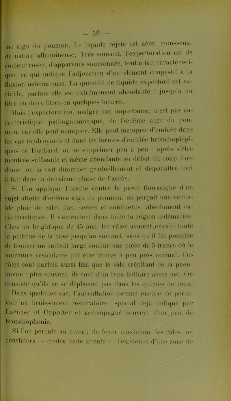 me aigu du poumon. Le liquide rejeté est aéré, mousseux, do nature albumineuse. 1 rès souvent, l expectoration est de couleur rosée, d’apparence saumonnée, tout a lait caractéristi- que, ce qui indique l'adjonction d'un élément congestif à la fluxion œdémateuse. La quantité de liquide expectore est va- riable, parfois elle est extrêmement abondante : jusqu à un litre ou deux litres en quelques heures. Mais l’expectoration, malgré son importance, n'est pas ca- ractéristique, pathognomonique, de l'œdème aigu du pou- mon. car elle peut manquer. Elle peut manquer d’emblée dans les (tas foudroyants et dans les formes d emblee bronchoplégi- | ques de Huchard, ou se supprimer peu à peu : après s être j montrée suffisante et même abondante au début du coup d œ- i dème, on la voit diminuer graduellement et disparaître tout ^ à fait dans la deuxième phase de l’accès. Si I on applique l’oreille contre la paroi thoracique d un sujet atteint d’œdème aigu du poumon, on perçoit une vérita- ble pluie de râles lins, serrés et continents, absolument ea- : raclé ris I iques. Il s’entendent dans toute la région œdématiée. Chez un brightique de ,i5 ans. le- râles avaient,en\ahi toute : la poitrine de la base jusqu'au sommet, sans qu'il fût possible ■ de trouver un endroit large comme une pièce de 5 francs où le murmure vésiculaire put être trouvé à peu près normal. Ces râles sont parfois aussi fins que le râle crépitant de la pneu- monie : plus souvent, ils sont d’un type bifilaire assez net. On i constate qu'ils ne se déplacent pas dans les quintes de toux. Dans quelques cas, l'auscultai ion permet encore de perce- voir un bruissement respiratoire spécial déjà indiqué par Laënnec et Oppolzer et accompagné souvent d'un, peu de bronchophonie. Si l’on percute au niveau du foyer maximum des râles, on constatera — contre toute attente l'existence, d une zone de