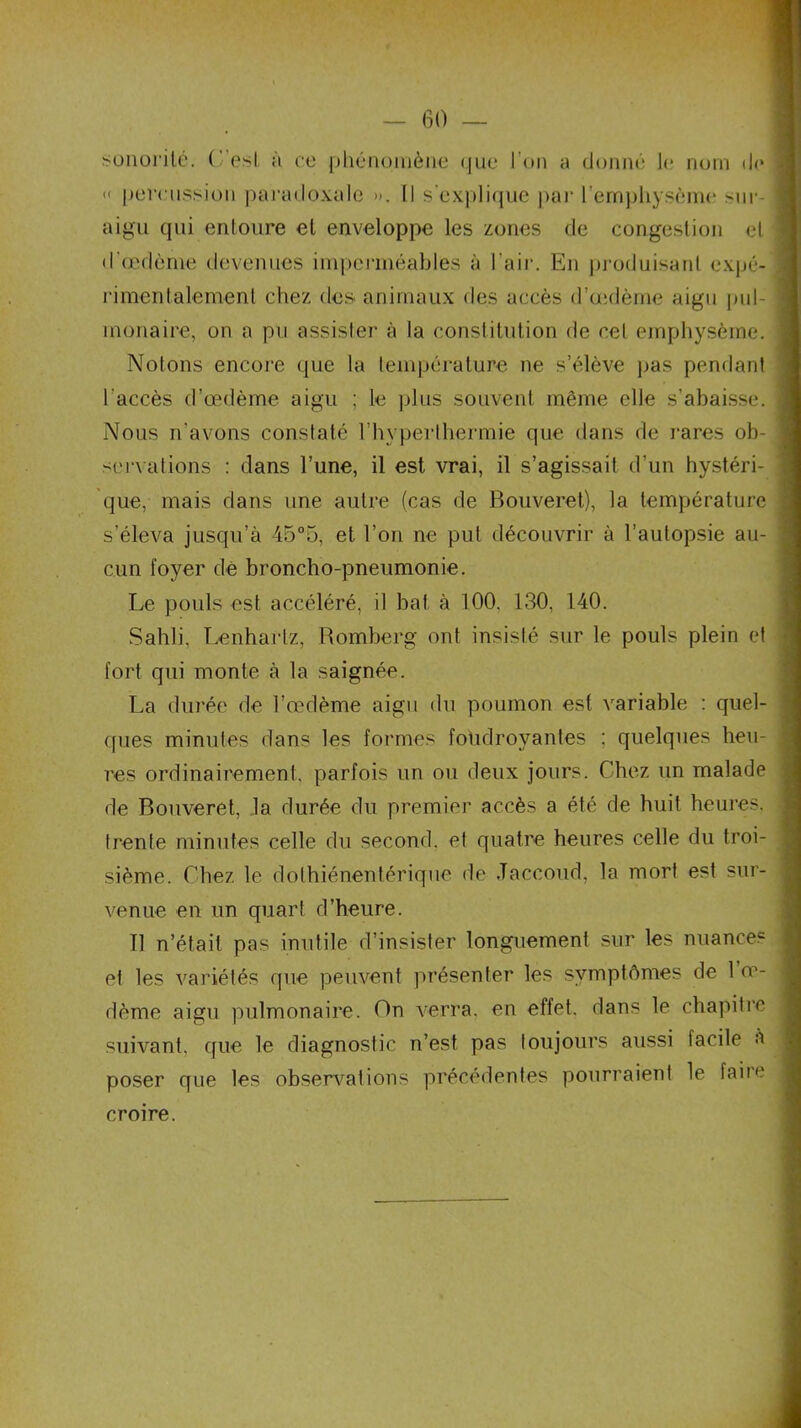 sonorité, ( est à ce phénomène que l’on a donné le nom de « percussion paradoxale ». I) s'explique par l'emphysème sur- aigu qui entoure et enveloppe les zones de congestion et d'œdème devenues imperméables à l'air. En produisant expé- rimentalement chez des animaux des accès d’œdème aigu pul- monaire, on a pu assister à la constitution de cet emphysème. Notons encore que la température ne s’élève pas pendant l'accès d’œdème aigu ; le plus souvent même elle s’abaisse. Nous n'avons constaté l’hyperthermie que dans de rares ob- servations : dans l’une, il est vrai, il s’agissait d’un hystéri- que, mais dans une autre (cas de Bouveret), la température s’éleva jusqu’à 45°5, et l’on ne put découvrir à l’autopsie au- cun foyer dé broncho-pneumonie. Le pouls est accéléré, il bat à 100. 130, 140. Sahli, Lenhartz, Romberg ont insisté sur le pouls plein et fort qui monte à la saignée. La durée de l’œdème aigu du poumon est variable : quel- ques minutes dans les formes foudroyantes ; quelques heu- res ordinairement, parfois un ou deux jours. Chez un malade de Bouveret, la durée du premier accès a été de huit heures, trente minutes celle du second, et quatre heures celle du troi- sième. Chez le dothiénentérique de Jaccoud, la mort est sur- venue en un quart d’heure. Il n’était pas inutile d’insister longuement sur les nuances et les variétés que peuvent présenter les symptômes de 1 oe- dème aigu pulmonaire. On verra, en effet, dans le chapitre suivant, que le diagnostic n’est pas toujours aussi tacile a poser que les observations précédentes pourraient le faite croire.