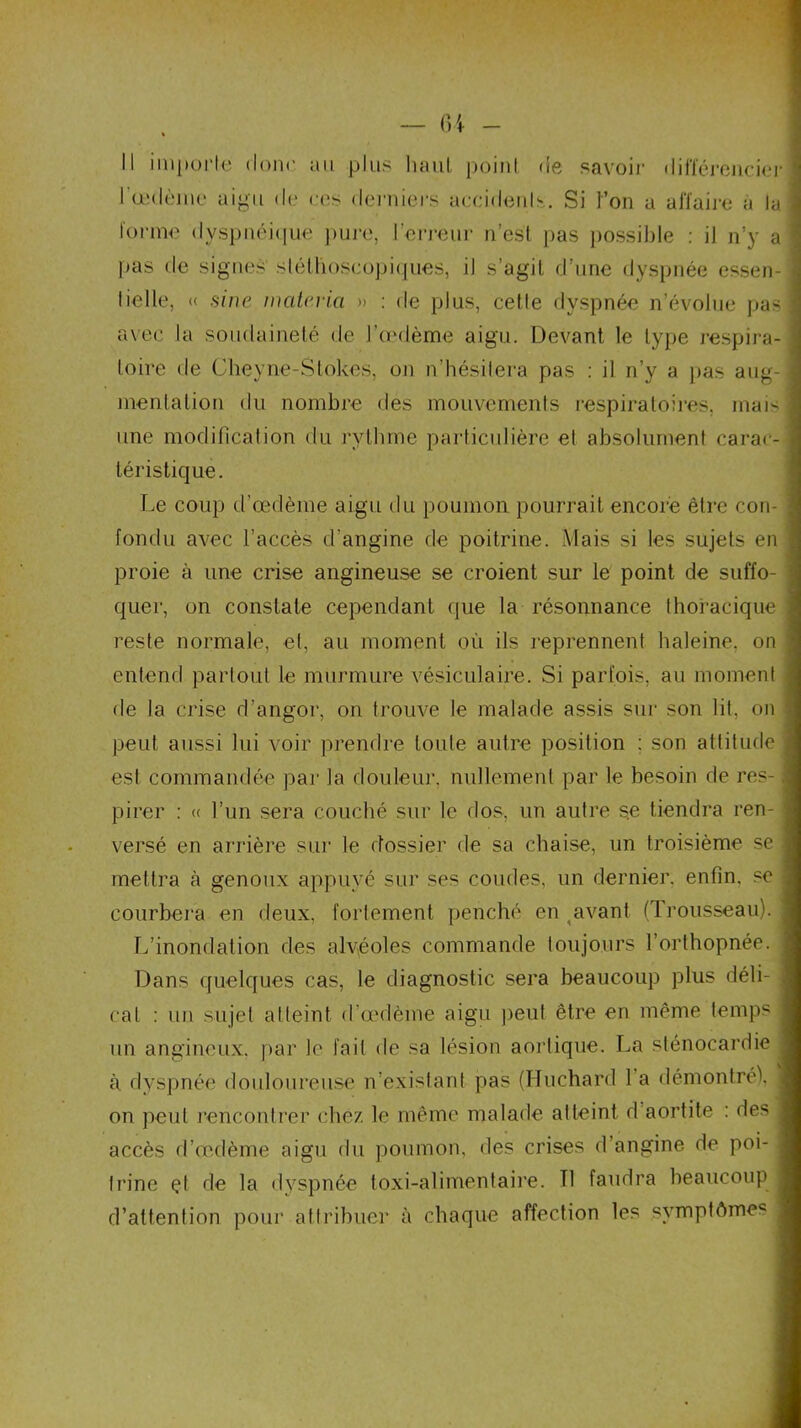Il importe donc au plus haut point de savoir différencier l'œdème aigu de ces derniers accidents. Si l’on a affaire a ta forme dyspnéique pure, l’erreur n’est pas possible : il n’y a pas de signes stéthoscopiques, il s’agit d’une dyspnée essen- lielle, « sine matériel » : de plus, cette dyspnée n’évolue pas avec la soudaineté de l’œdème aigu. Devant le type respira- toire de Cheyne-Stokes, on n’hésitera pas : il n’y a pas aug- mentation du nombre des mouvements respiratoires, mais une modification du rythme particulière et absolument carac- téristique. Le coup d’œdème aigu du poumon pourrait encore être con- fondu avec l’accès d'angine de poitrine. Mais si les sujets en proie à une crise angineuse se croient sur le point de suffo- quer, on constate cependant que la résonnance thoracique reste normale, et, au moment où ils reprennent baleine, on entend partout le murmure vésiculaire. Si parfois, au moment de la crise d’angor, on trouve le malade assis sur son lit, on peut aussi lui voir prendre toute autre position ; son attitude est commandée par la douleur, nullement par le besoin de res- pirer : « l’un sera couché sur le dos, un autre se tiendra ren- versé en arrière sur le dossier de sa chaise, un troisième se mettra à genoux appuyé sur ses coudes, un dernier, enfin, se courbera en deux, fortement penché en avant (Trousseau). L’inondation des alvéoles commande toujours l’orthopnée. Dans quelques cas, le diagnostic sera beaucoup plus déli- cat : un sujet atteint d'œdème aigu peut être en même temps un angineux, par le fait de sa lésion aortique. La sténocardie à. dyspnée douloureuse n’existant pas (Huchard 1 a démontré), on peut rencontrer chez le même malade atteint d aortite : des accès d’œdème aigu du poumon, des crises d’angine de poi- trine çl de la dyspnée toxi-alimentaire. Tl faudra beaucoup d’attention pour attribuer à chaque affection les symptômes