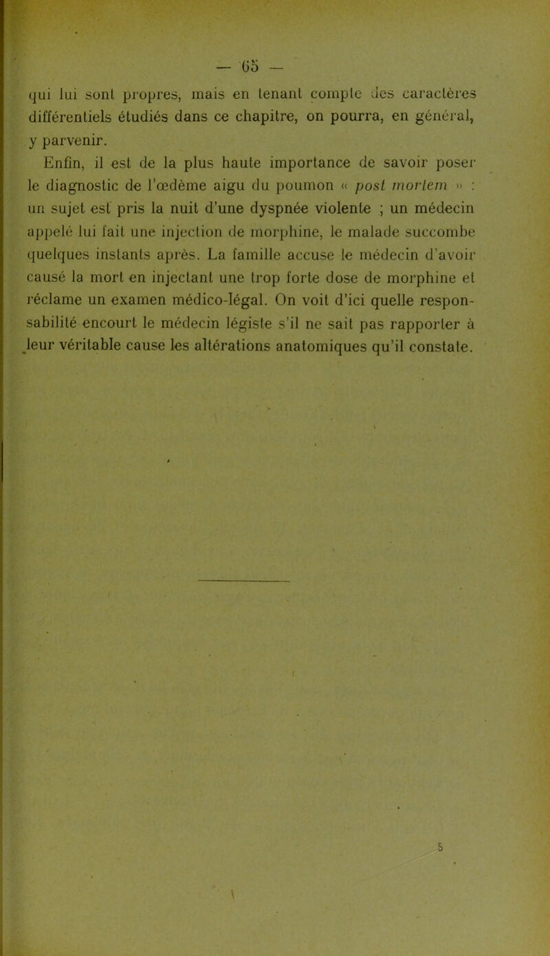 — Go qui lui sont propres, mais en tenant compte des caractères différentiels étudiés dans ce chapitre, on pourra, en général, y parvenir. Enfin, il est de la plus haute importance de savoir poser le diagnostic de fœdème aigu du poumon « post mortem » : un sujet est pris la nuit d’une dyspnée violente ; un médecin appelé lui fait une injection de morphine, le malade succombe quelques instants après. La famille accuse le médecin d’avoir causé la mort en injectant une trop forte dose de morphine et réclame un examen médico-légal. On voit d’ici quelle respon- sabilité encourt le médecin légiste s’il ne sait pas rapporter à leur véritable cause les altérations anatomiques qu’il constate. 5 \